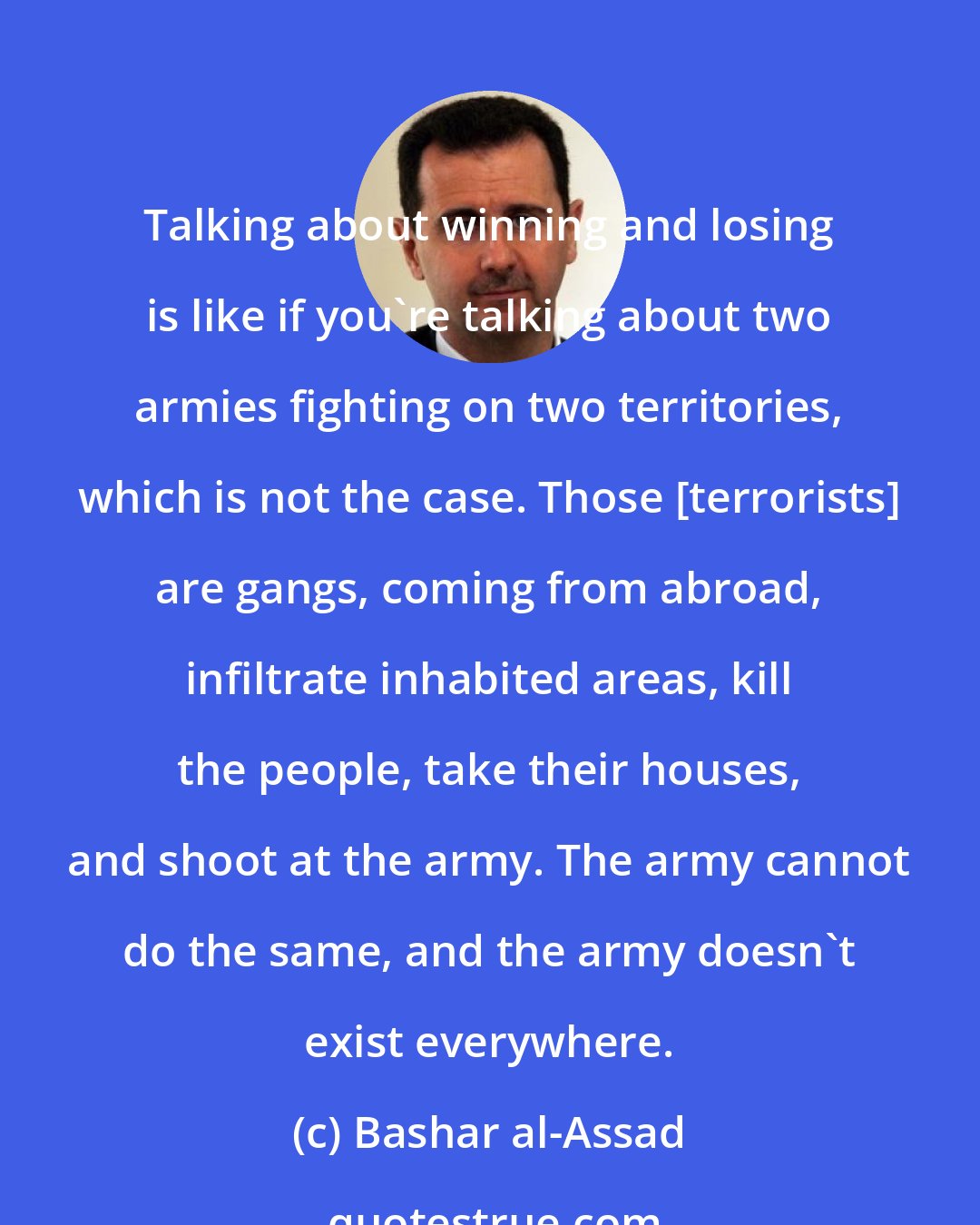 Bashar al-Assad: Talking about winning and losing is like if you're talking about two armies fighting on two territories, which is not the case. Those [terrorists] are gangs, coming from abroad, infiltrate inhabited areas, kill the people, take their houses, and shoot at the army. The army cannot do the same, and the army doesn't exist everywhere.