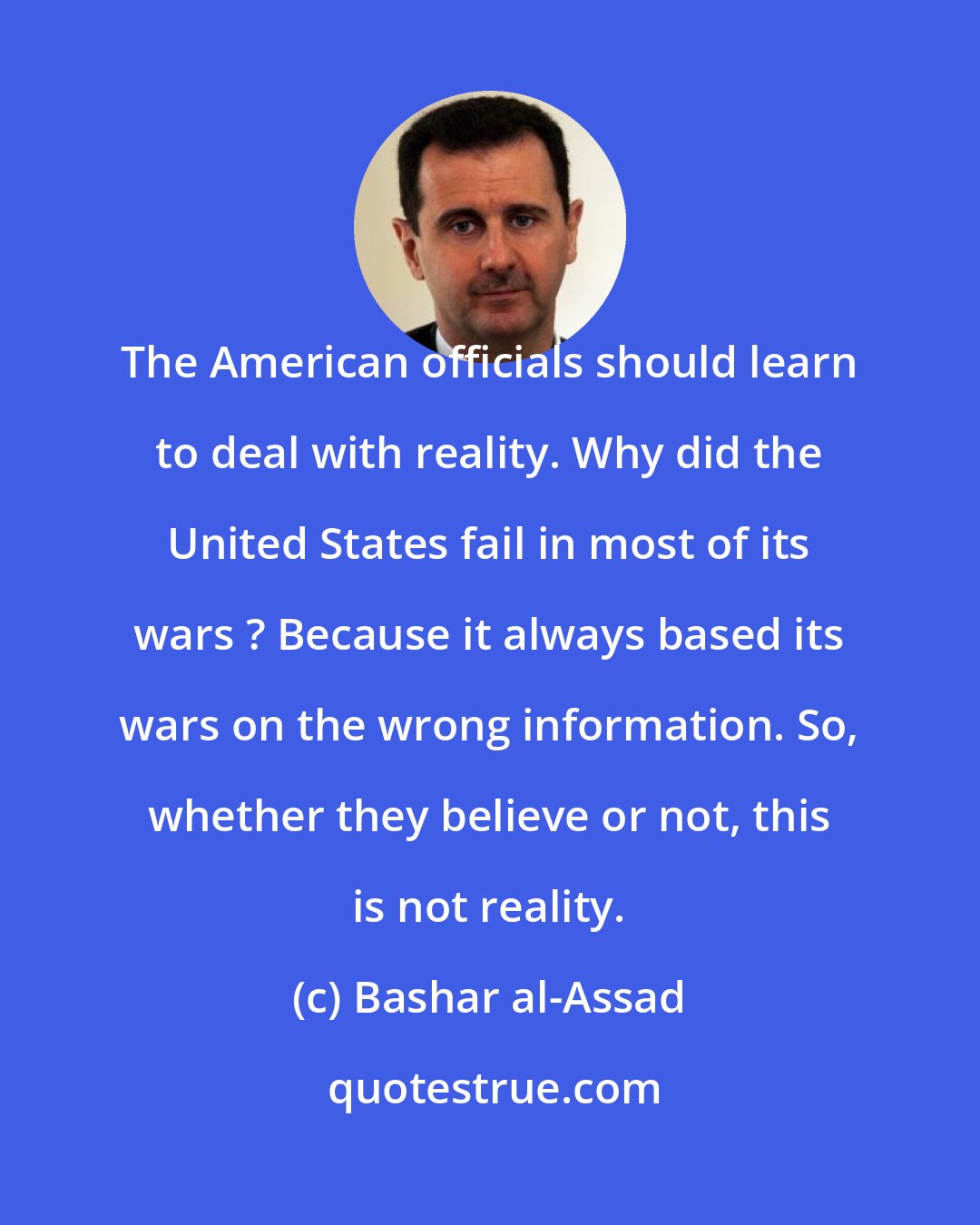 Bashar al-Assad: The American officials should learn to deal with reality. Why did the United States fail in most of its wars ? Because it always based its wars on the wrong information. So, whether they believe or not, this is not reality.