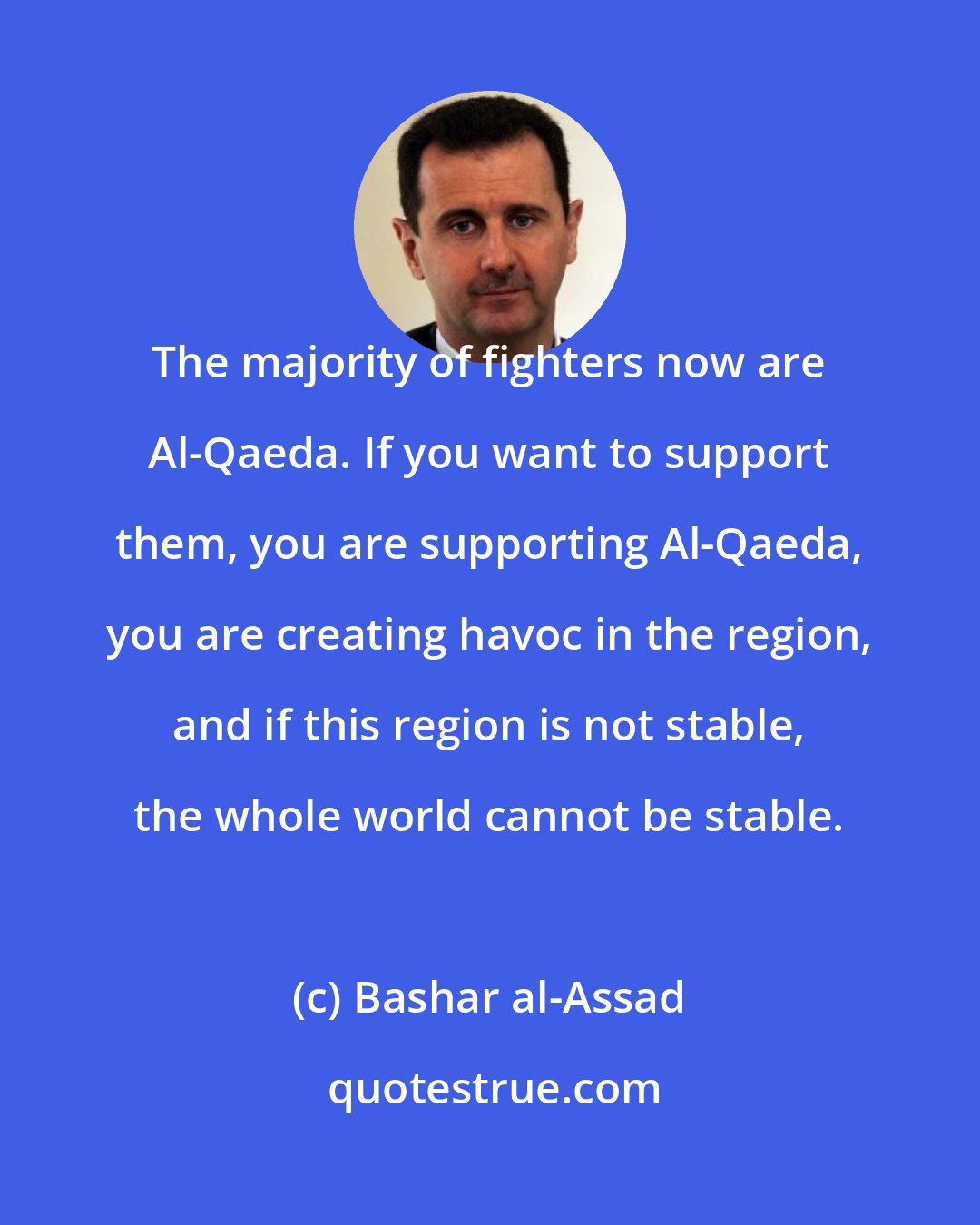 Bashar al-Assad: The majority of fighters now are Al-Qaeda. If you want to support them, you are supporting Al-Qaeda, you are creating havoc in the region, and if this region is not stable, the whole world cannot be stable.