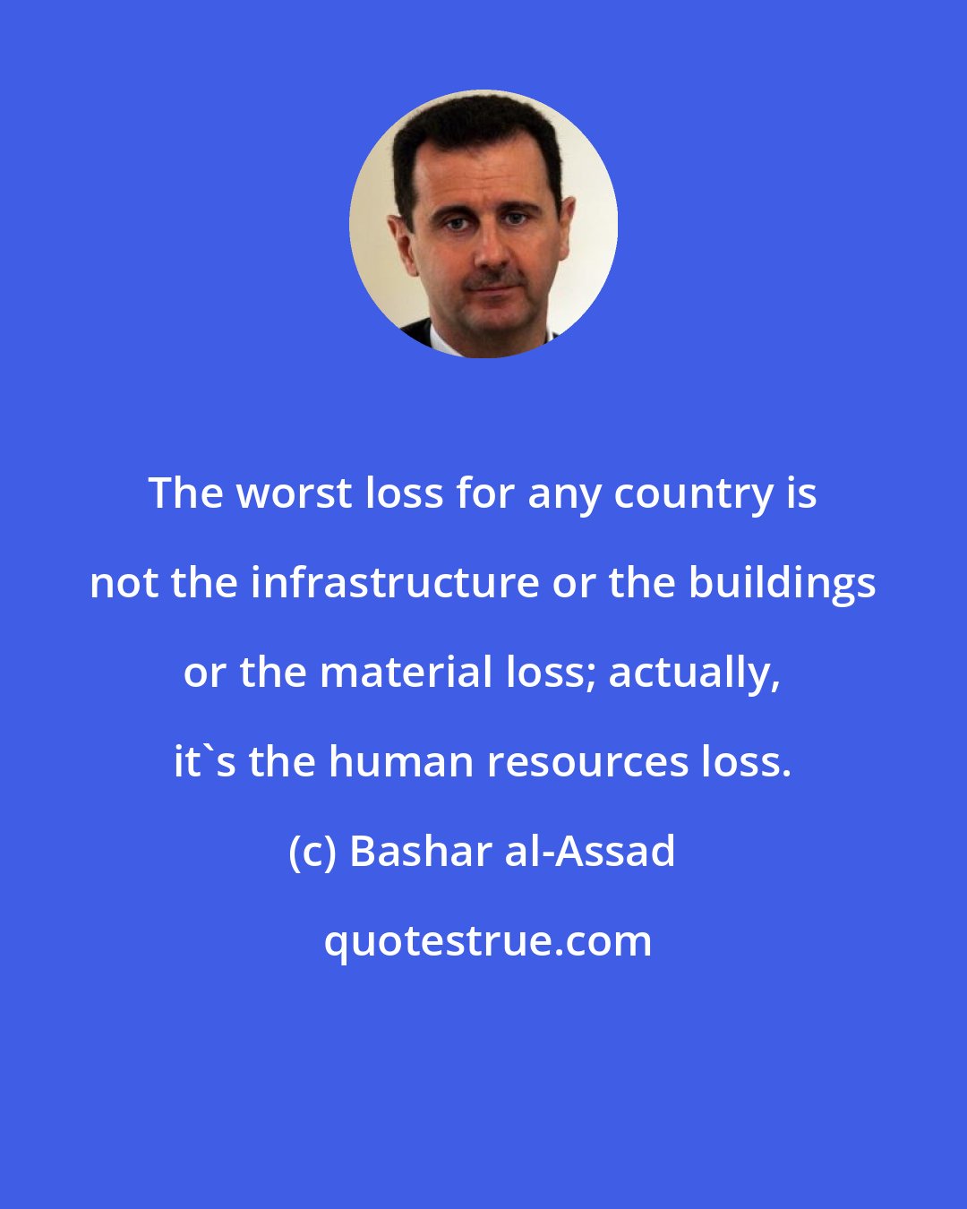 Bashar al-Assad: The worst loss for any country is not the infrastructure or the buildings or the material loss; actually, it's the human resources loss.