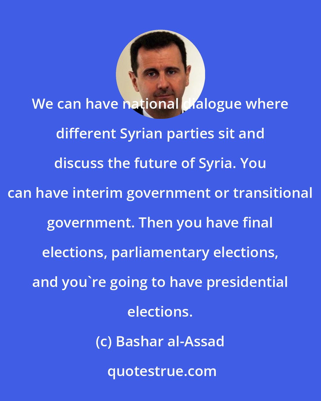 Bashar al-Assad: We can have national dialogue where different Syrian parties sit and discuss the future of Syria. You can have interim government or transitional government. Then you have final elections, parliamentary elections, and you're going to have presidential elections.