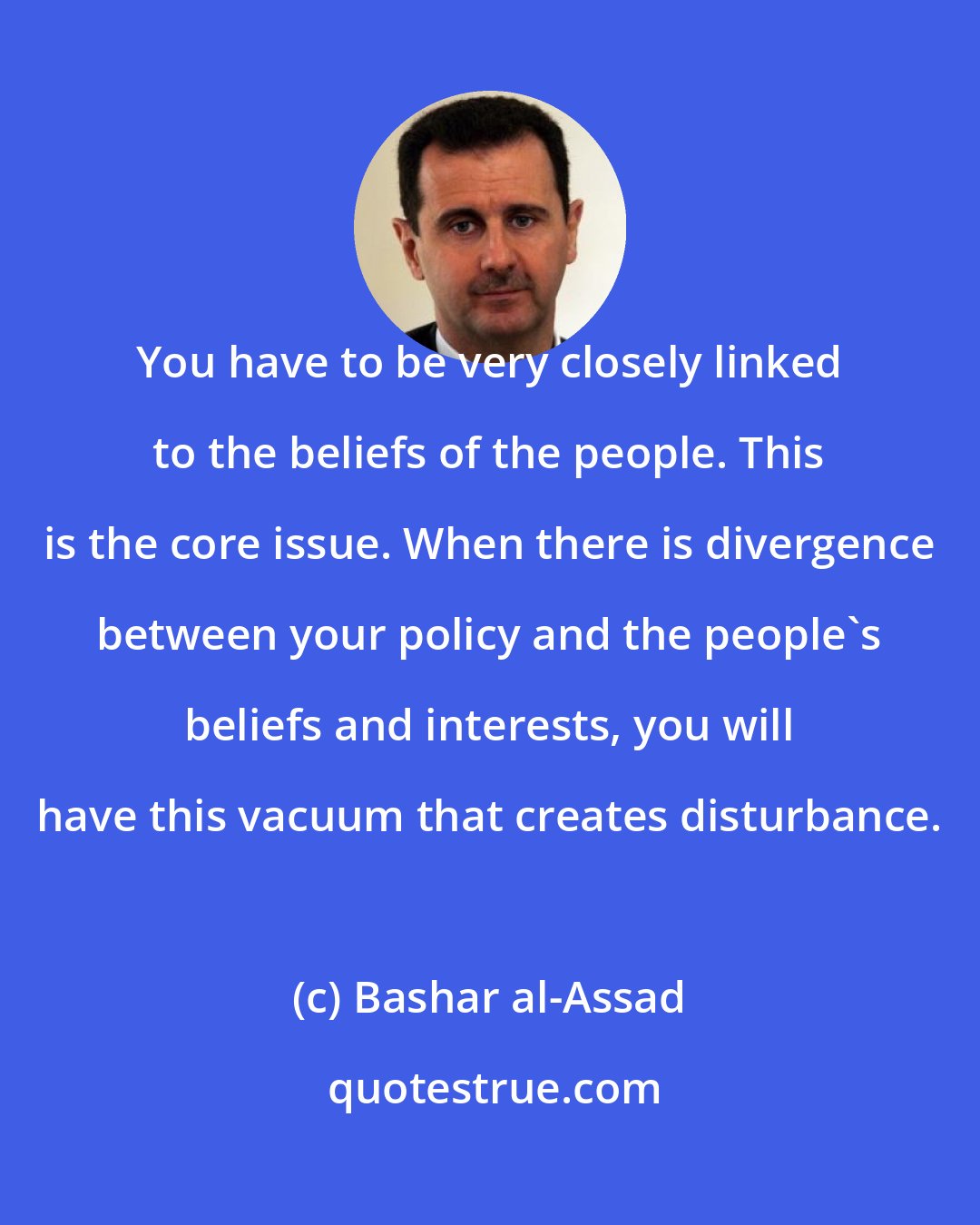 Bashar al-Assad: You have to be very closely linked to the beliefs of the people. This is the core issue. When there is divergence between your policy and the people's beliefs and interests, you will have this vacuum that creates disturbance.