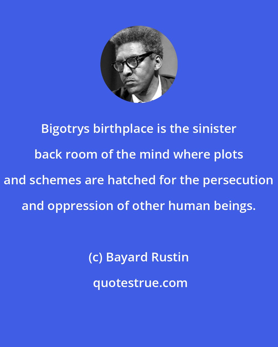 Bayard Rustin: Bigotrys birthplace is the sinister back room of the mind where plots and schemes are hatched for the persecution and oppression of other human beings.