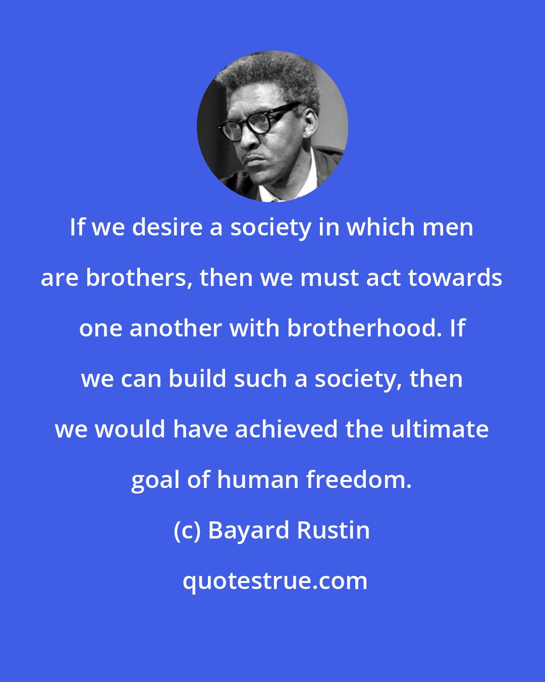 Bayard Rustin: If we desire a society in which men are brothers, then we must act towards one another with brotherhood. If we can build such a society, then we would have achieved the ultimate goal of human freedom.