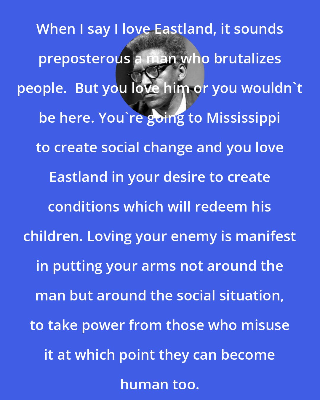 Bayard Rustin: When I say I love Eastland, it sounds preposterous a man who brutalizes people.  But you love him or you wouldn't be here. You're going to Mississippi to create social change and you love Eastland in your desire to create conditions which will redeem his children. Loving your enemy is manifest in putting your arms not around the man but around the social situation, to take power from those who misuse it at which point they can become human too.