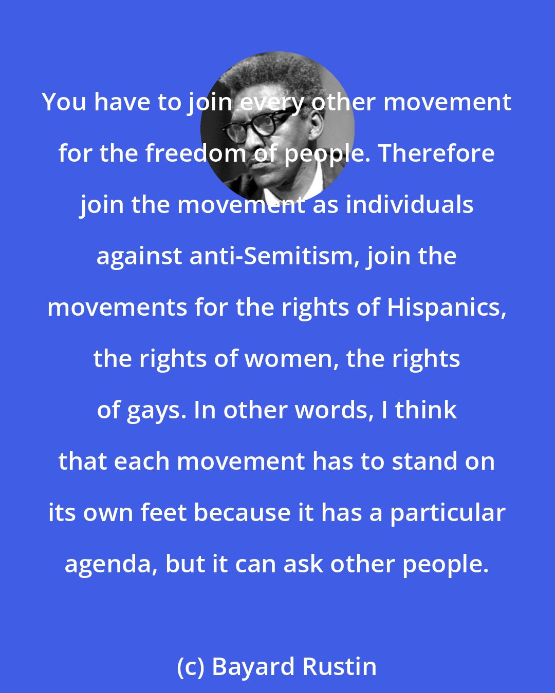 Bayard Rustin: You have to join every other movement for the freedom of people. Therefore join the movement as individuals against anti-Semitism, join the movements for the rights of Hispanics, the rights of women, the rights of gays. In other words, I think that each movement has to stand on its own feet because it has a particular agenda, but it can ask other people.