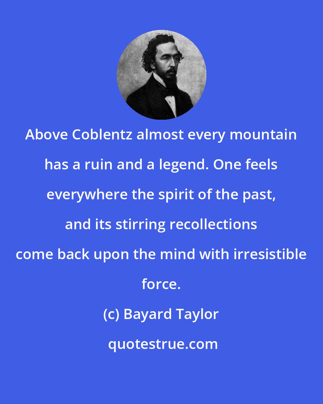 Bayard Taylor: Above Coblentz almost every mountain has a ruin and a legend. One feels everywhere the spirit of the past, and its stirring recollections come back upon the mind with irresistible force.