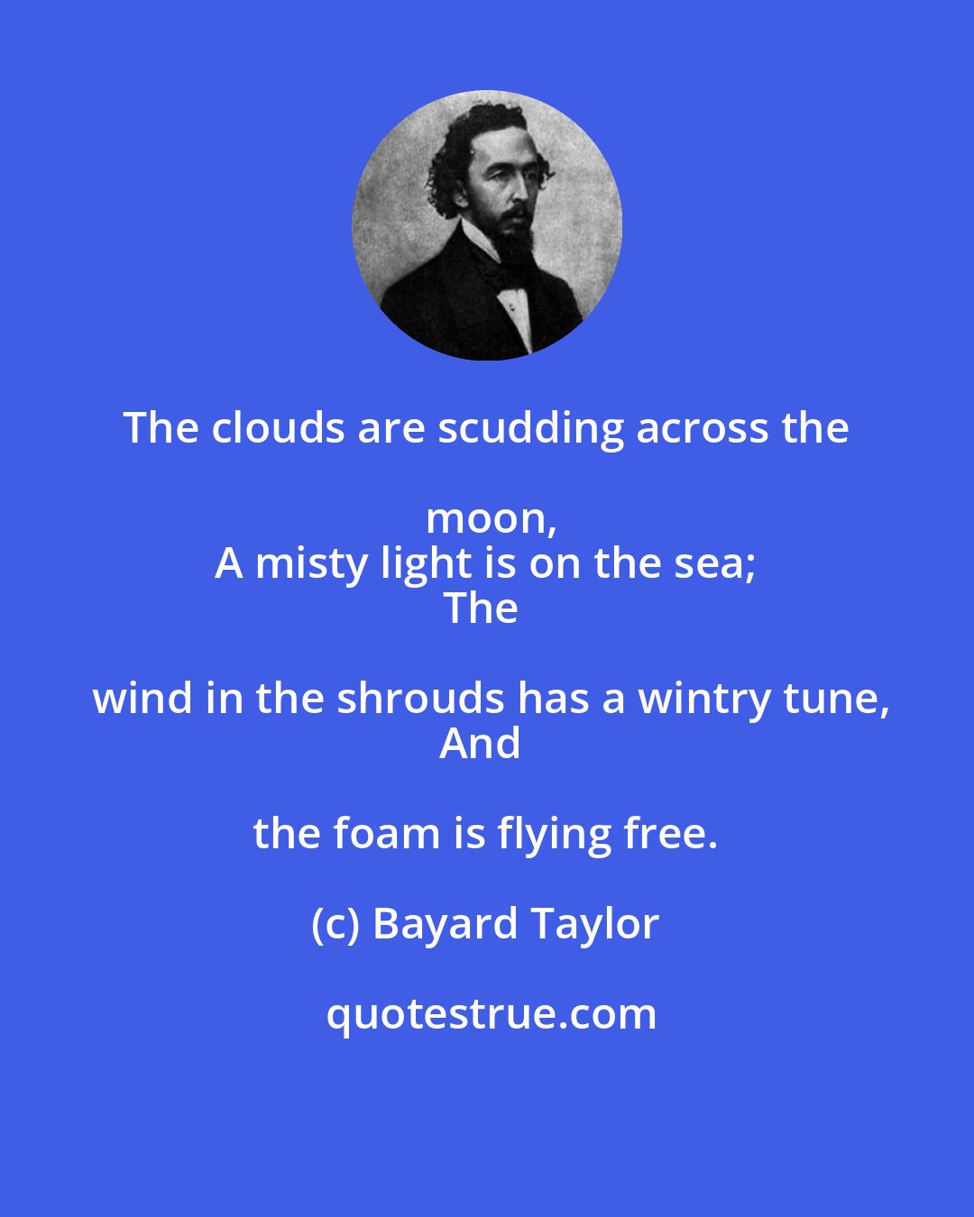 Bayard Taylor: The clouds are scudding across the moon,
A misty light is on the sea;
The wind in the shrouds has a wintry tune,
And the foam is flying free.