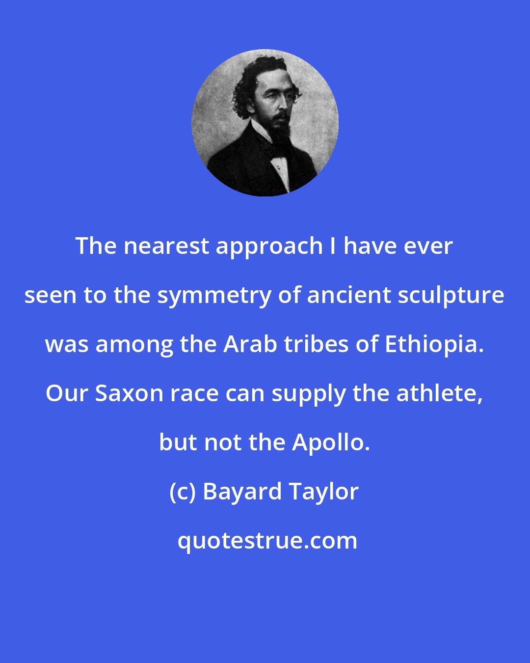 Bayard Taylor: The nearest approach I have ever seen to the symmetry of ancient sculpture was among the Arab tribes of Ethiopia. Our Saxon race can supply the athlete, but not the Apollo.