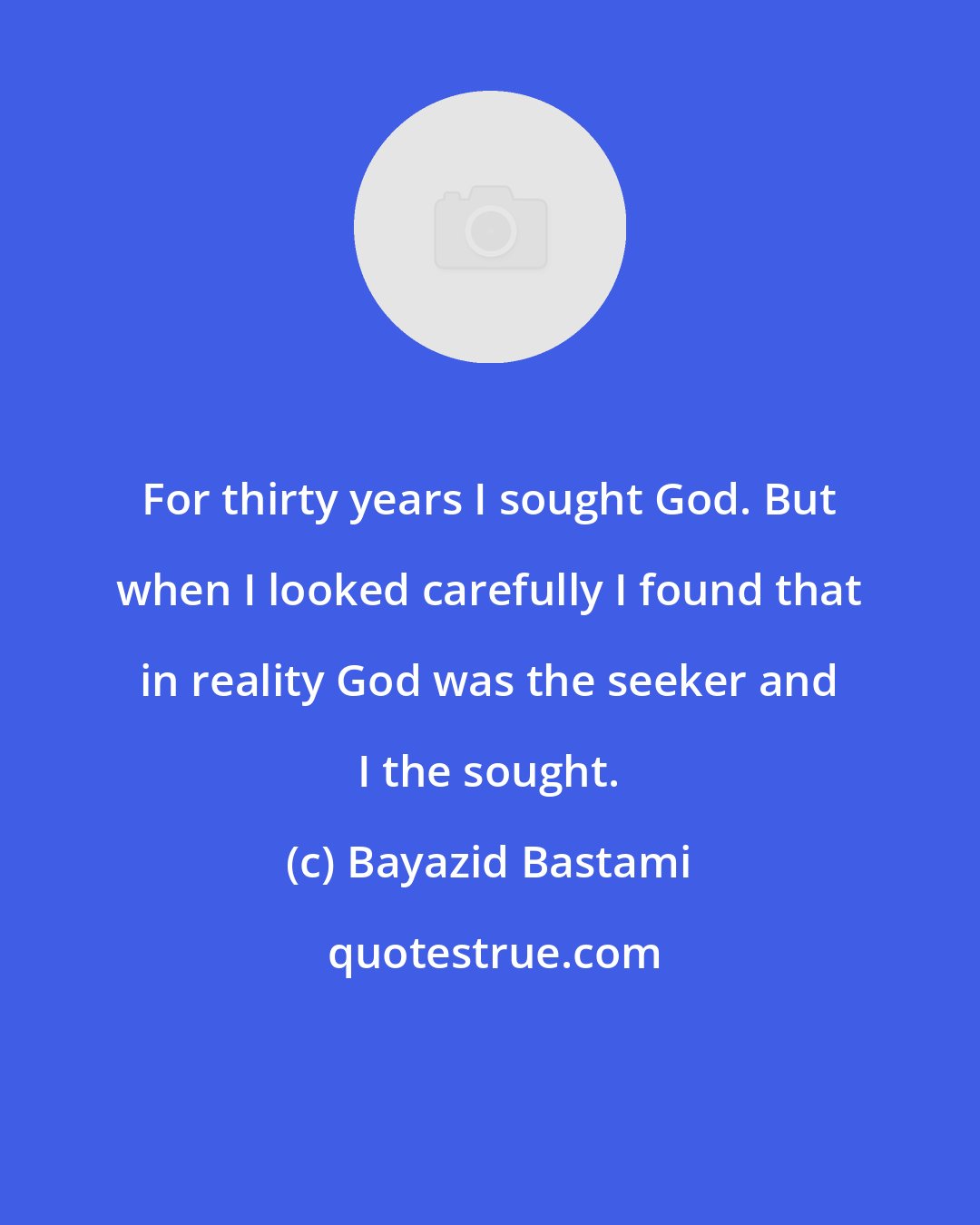 Bayazid Bastami: For thirty years I sought God. But when I looked carefully I found that in reality God was the seeker and I the sought.