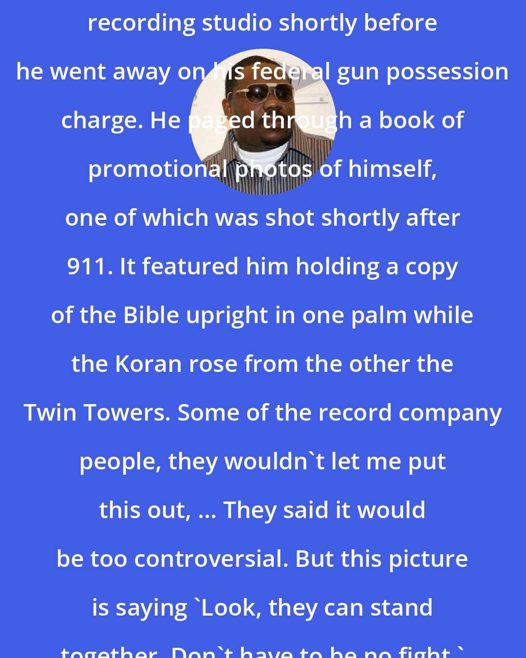 Beanie Sigel: PW spent time with Sigel in a New York recording studio shortly before he went away on his federal gun possession charge. He paged through a book of promotional photos of himself, one of which was shot shortly after 911. It featured him holding a copy of the Bible upright in one palm while the Koran rose from the other the Twin Towers. Some of the record company people, they wouldn't let me put this out, ... They said it would be too controversial. But this picture is saying 'Look, they can stand together. Don't have to be no fight.'