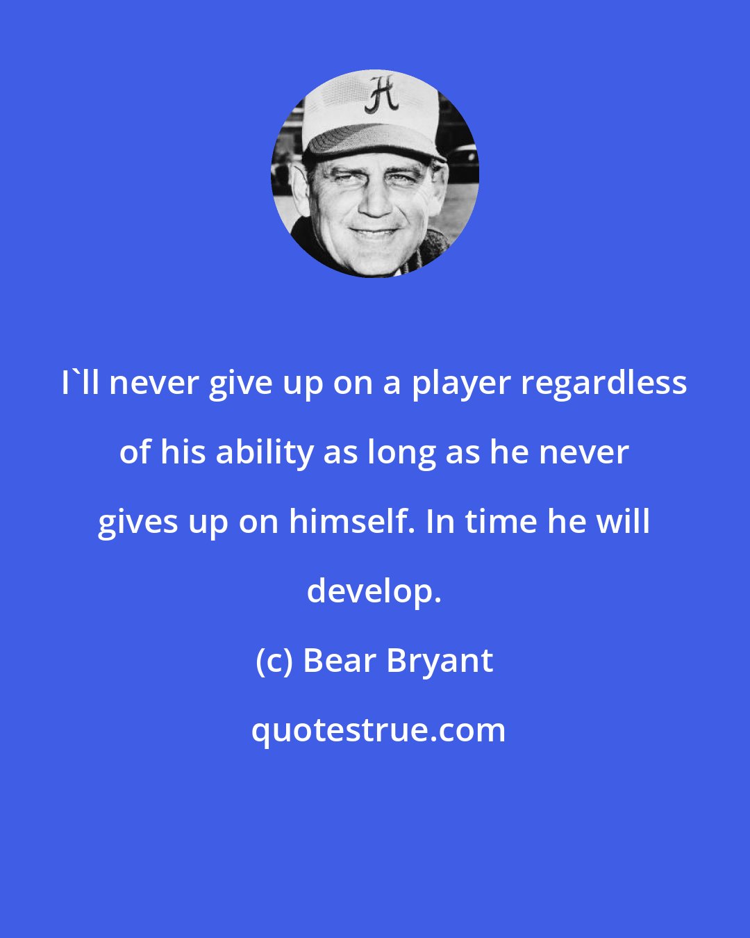 Bear Bryant: I'll never give up on a player regardless of his ability as long as he never gives up on himself. In time he will develop.