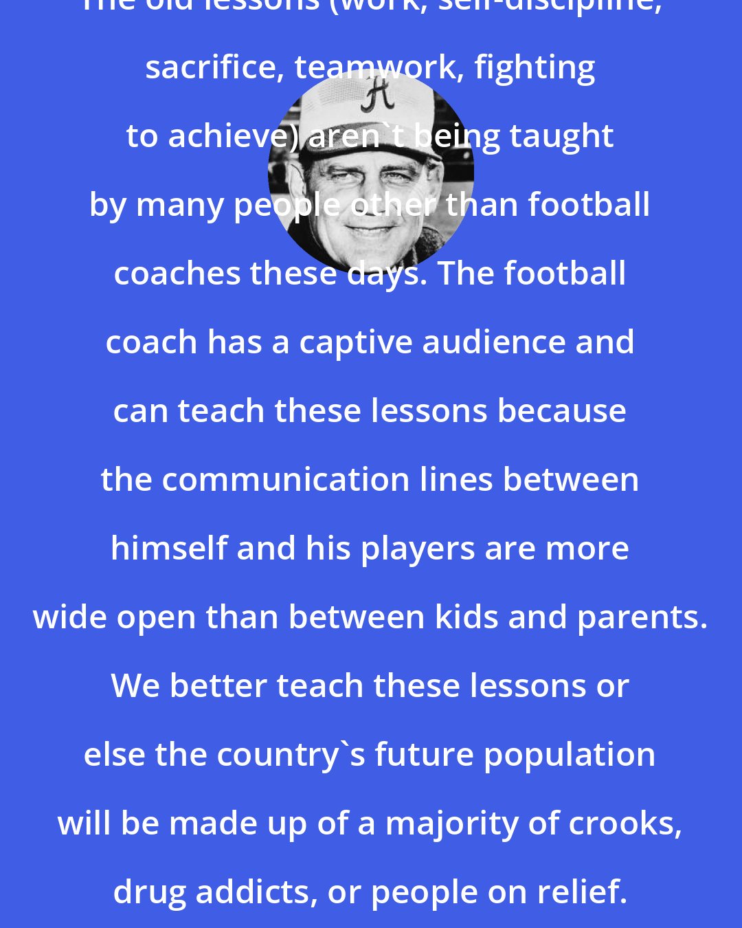 Bear Bryant: The old lessons (work, self-discipline, sacrifice, teamwork, fighting to achieve) aren't being taught by many people other than football coaches these days. The football coach has a captive audience and can teach these lessons because the communication lines between himself and his players are more wide open than between kids and parents. We better teach these lessons or else the country's future population will be made up of a majority of crooks, drug addicts, or people on relief.