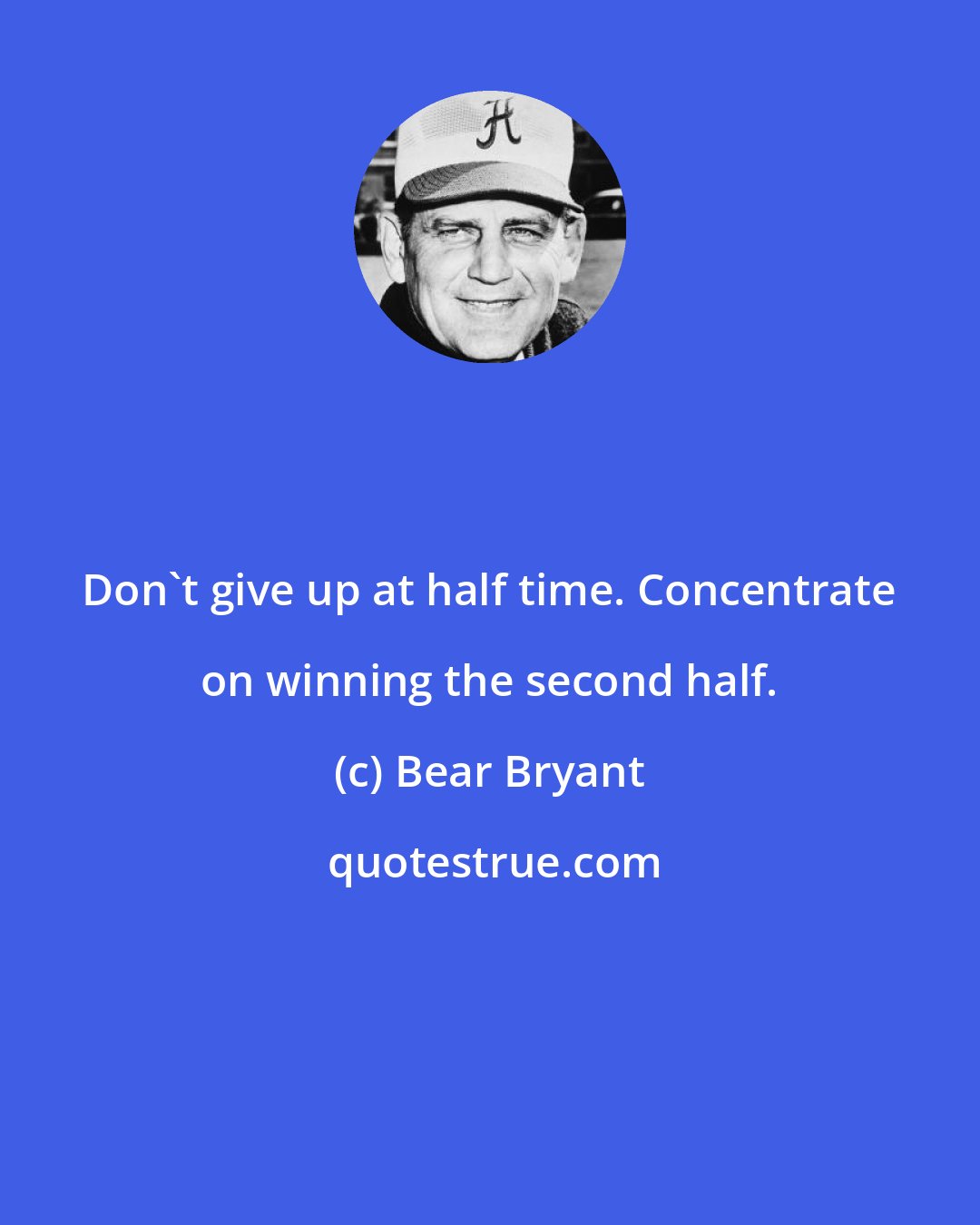 Bear Bryant: Don't give up at half time. Concentrate on winning the second half.
