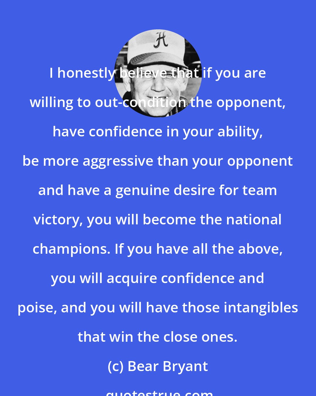 Bear Bryant: I honestly believe that if you are willing to out-condition the opponent, have confidence in your ability, be more aggressive than your opponent and have a genuine desire for team victory, you will become the national champions. If you have all the above, you will acquire confidence and poise, and you will have those intangibles that win the close ones.