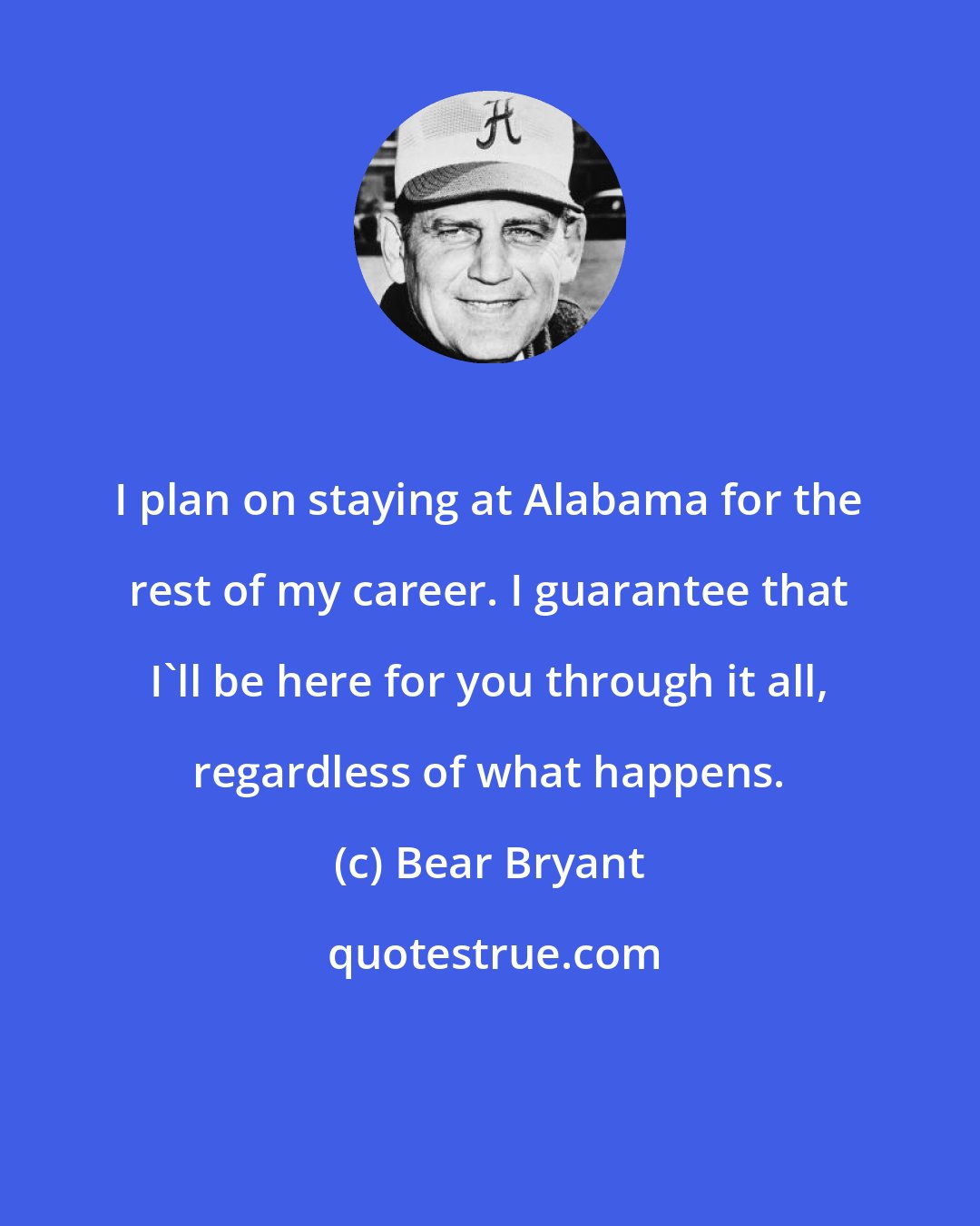 Bear Bryant: I plan on staying at Alabama for the rest of my career. I guarantee that I'll be here for you through it all, regardless of what happens.