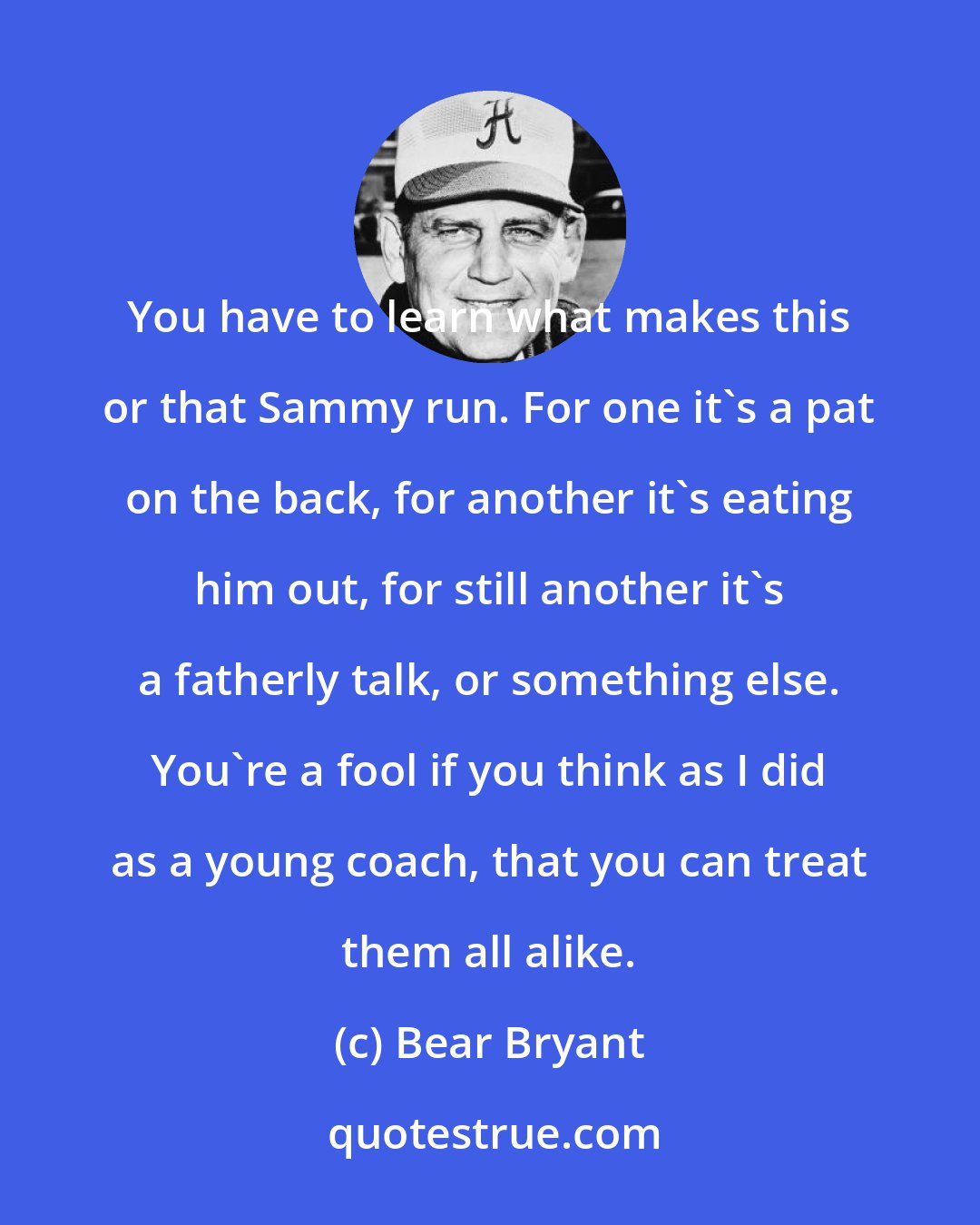 Bear Bryant: You have to learn what makes this or that Sammy run. For one it's a pat on the back, for another it's eating him out, for still another it's a fatherly talk, or something else. You're a fool if you think as I did as a young coach, that you can treat them all alike.
