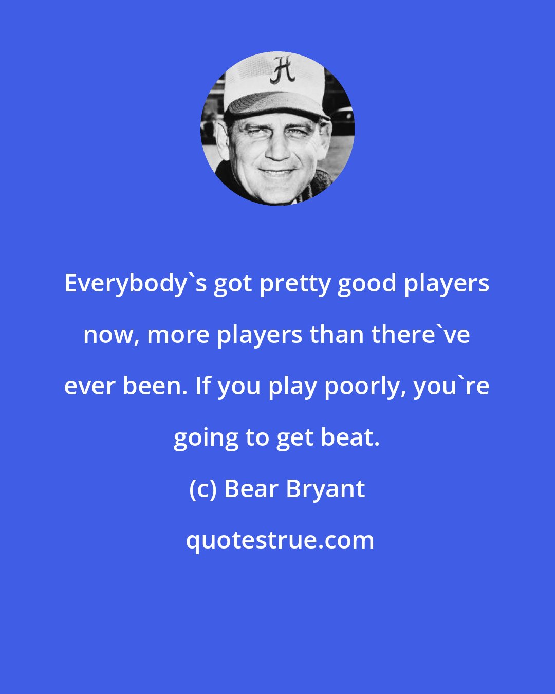 Bear Bryant: Everybody's got pretty good players now, more players than there've ever been. If you play poorly, you're going to get beat.