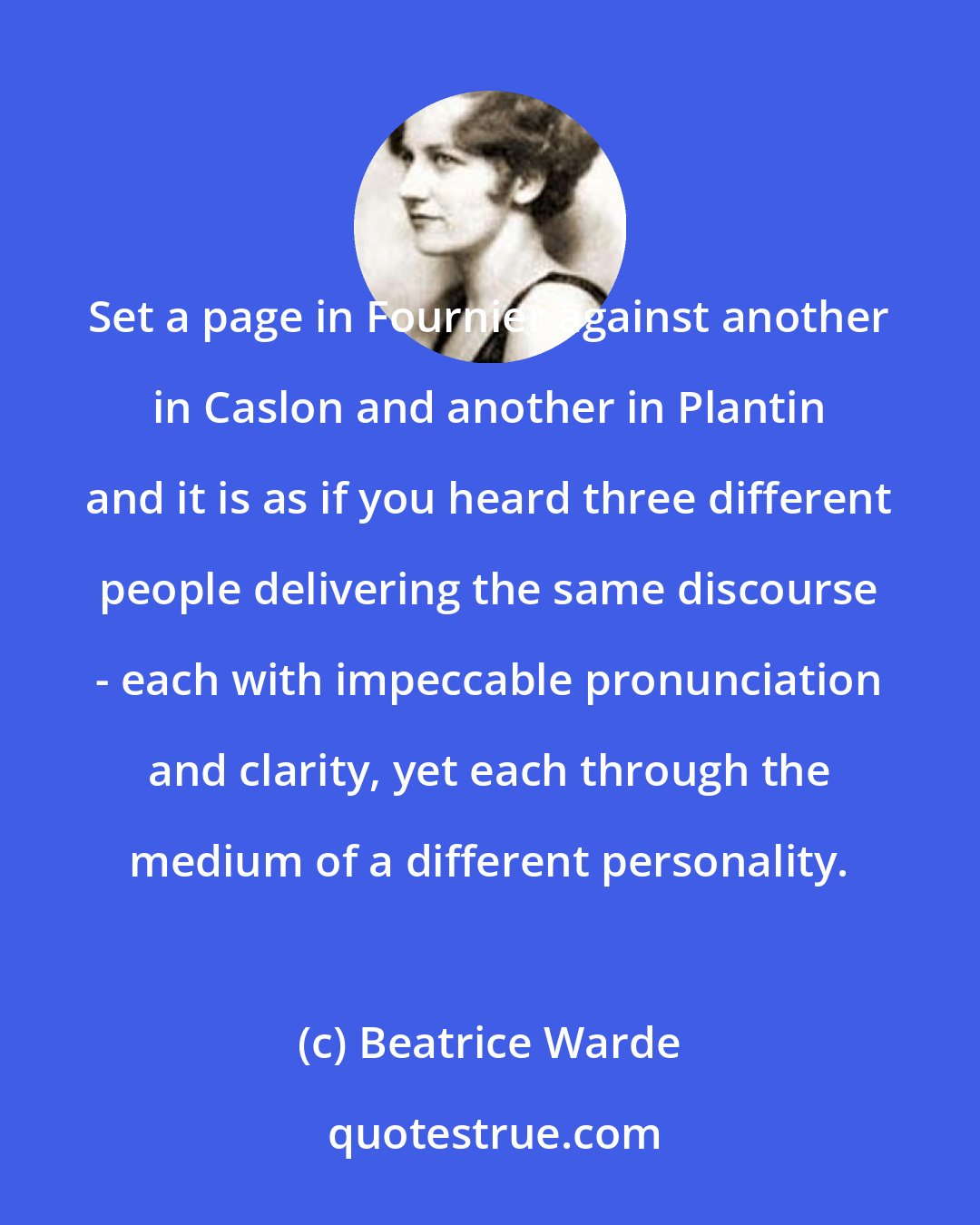 Beatrice Warde: Set a page in Fournier against another in Caslon and another in Plantin and it is as if you heard three different people delivering the same discourse - each with impeccable pronunciation and clarity, yet each through the medium of a different personality.