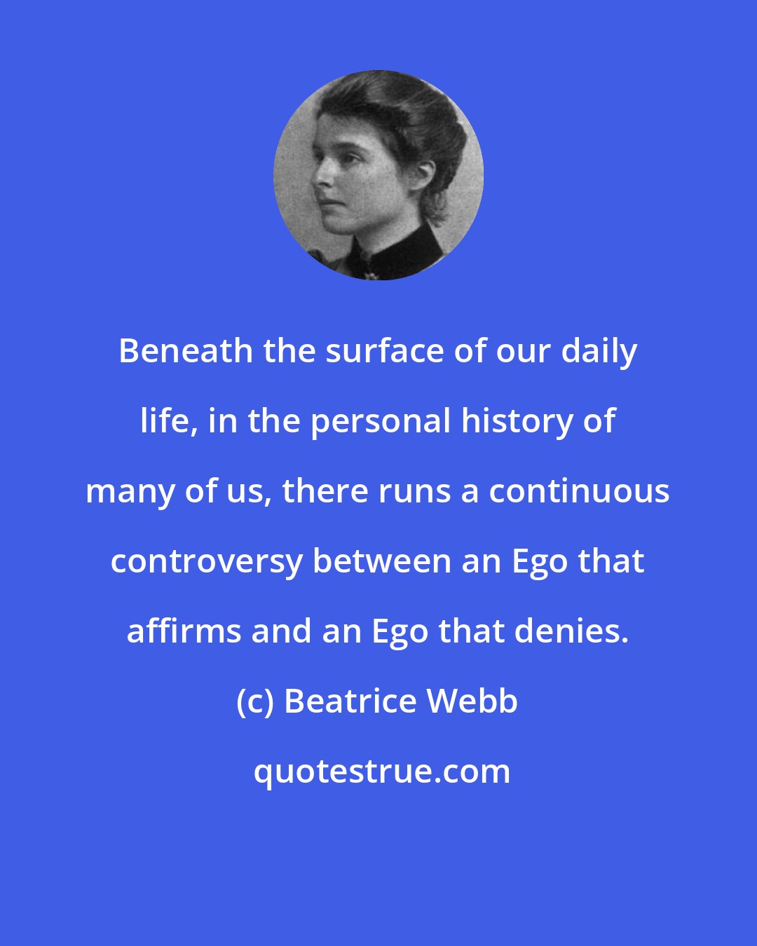 Beatrice Webb: Beneath the surface of our daily life, in the personal history of many of us, there runs a continuous controversy between an Ego that affirms and an Ego that denies.