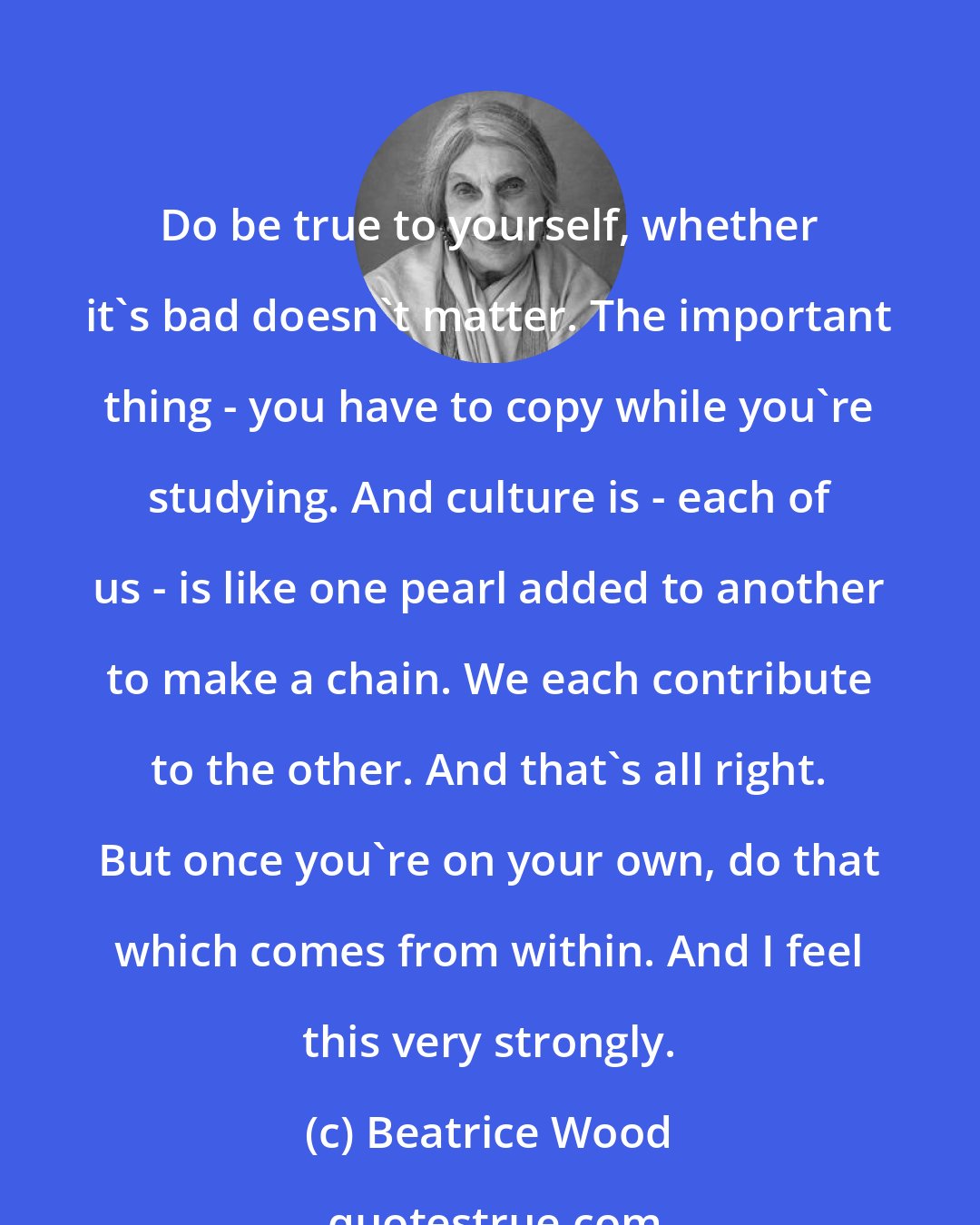 Beatrice Wood: Do be true to yourself, whether it's bad doesn't matter. The important thing - you have to copy while you're studying. And culture is - each of us - is like one pearl added to another to make a chain. We each contribute to the other. And that's all right. But once you're on your own, do that which comes from within. And I feel this very strongly.