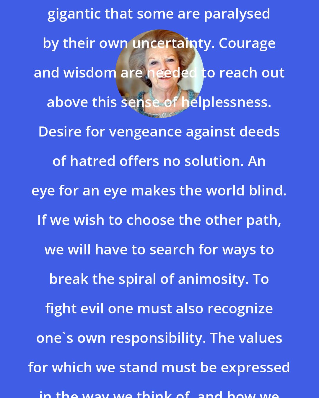 Beatrix of the Netherlands: The problems of this world are so gigantic that some are paralysed by their own uncertainty. Courage and wisdom are needed to reach out above this sense of helplessness. Desire for vengeance against deeds of hatred offers no solution. An eye for an eye makes the world blind. If we wish to choose the other path, we will have to search for ways to break the spiral of animosity. To fight evil one must also recognize one's own responsibility. The values for which we stand must be expressed in the way we think of, and how we deal with, our fellow humans.