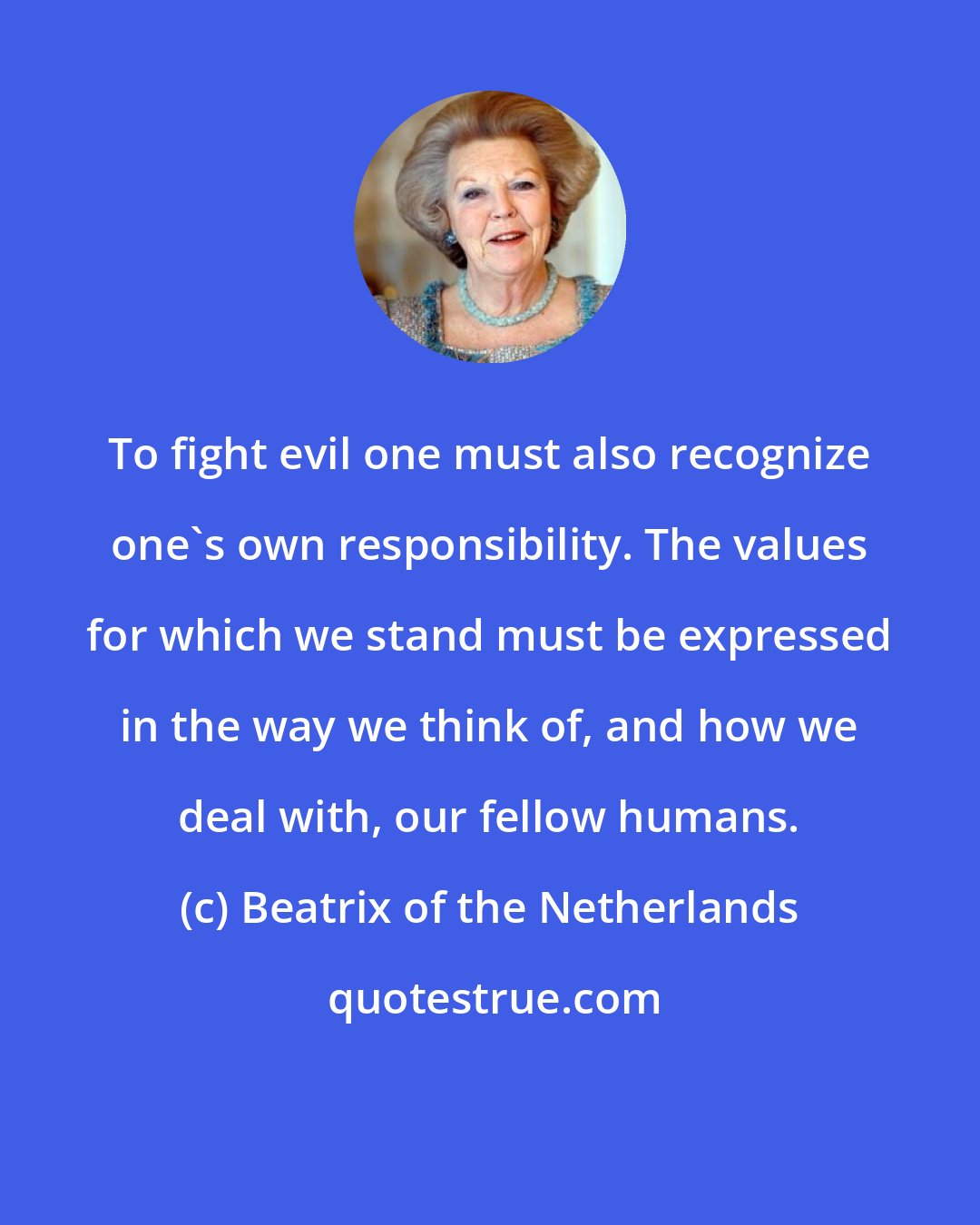 Beatrix of the Netherlands: To fight evil one must also recognize one's own responsibility. The values for which we stand must be expressed in the way we think of, and how we deal with, our fellow humans.