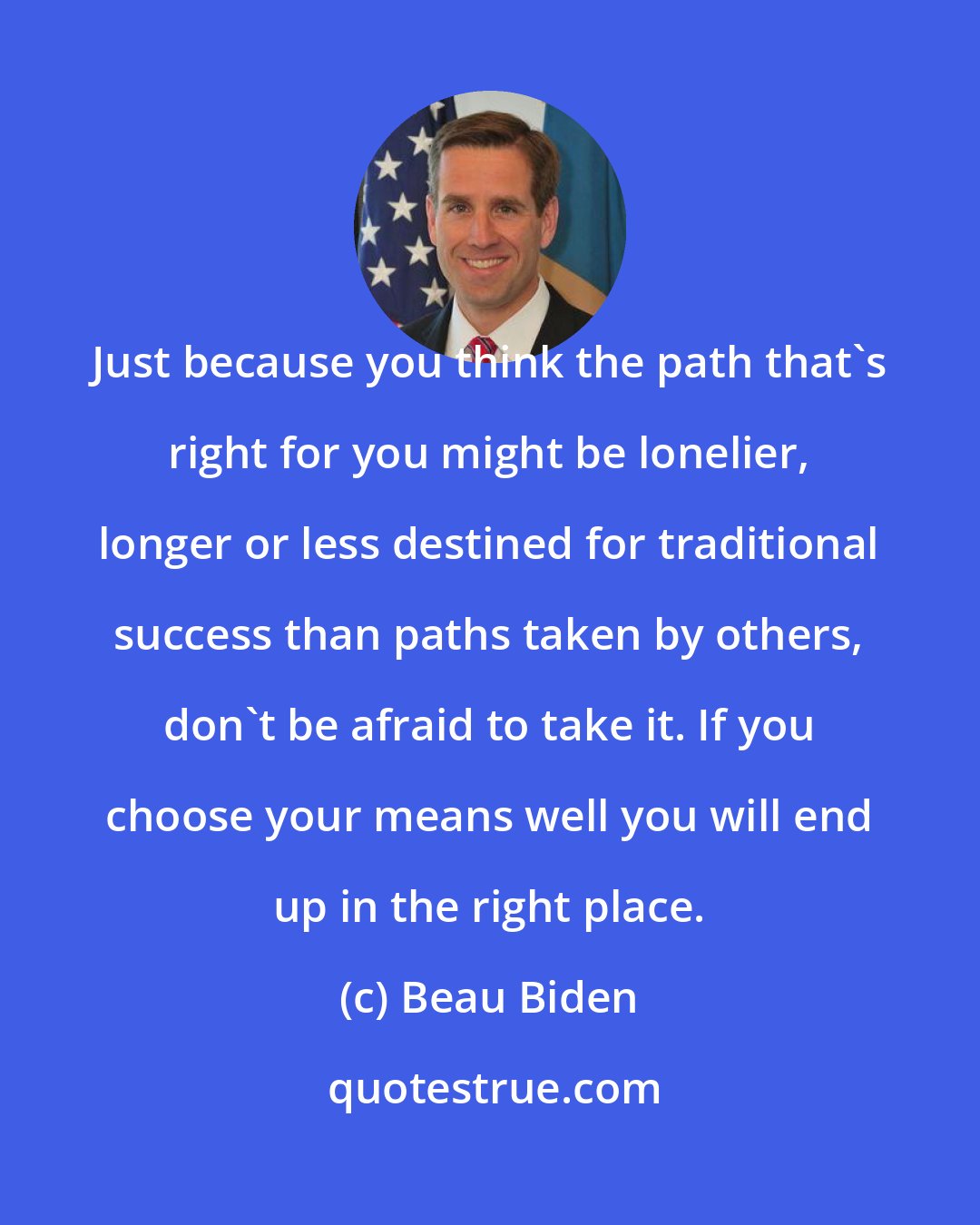 Beau Biden: Just because you think the path that's right for you might be lonelier, longer or less destined for traditional success than paths taken by others, don't be afraid to take it. If you choose your means well you will end up in the right place.