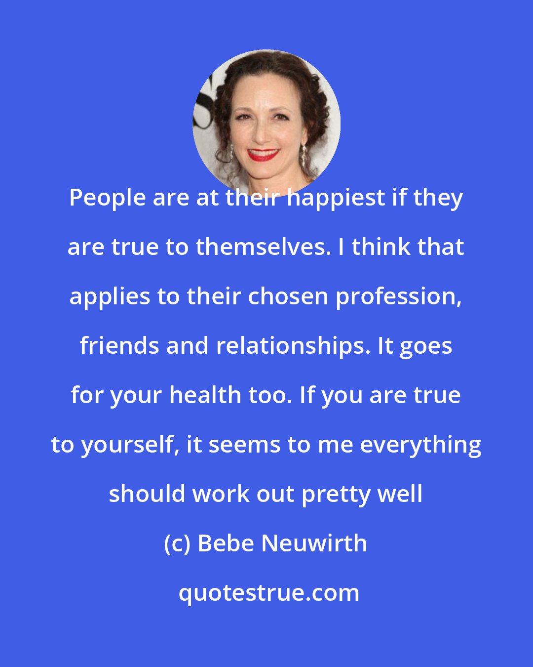 Bebe Neuwirth: People are at their happiest if they are true to themselves. I think that applies to their chosen profession, friends and relationships. It goes for your health too. If you are true to yourself, it seems to me everything should work out pretty well