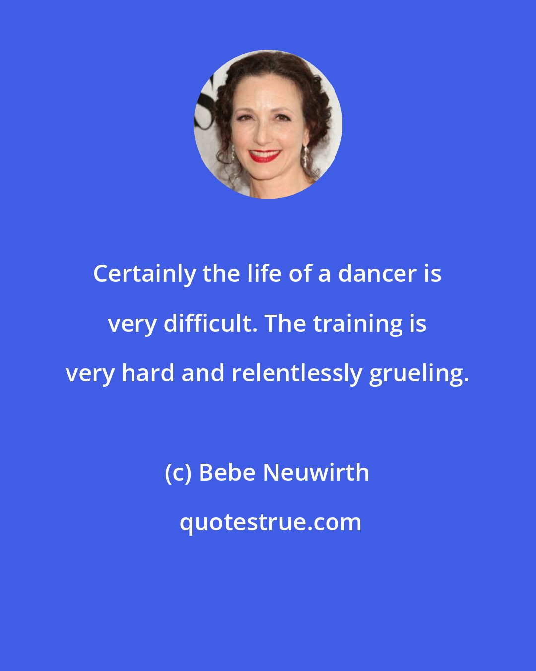 Bebe Neuwirth: Certainly the life of a dancer is very difficult. The training is very hard and relentlessly grueling.