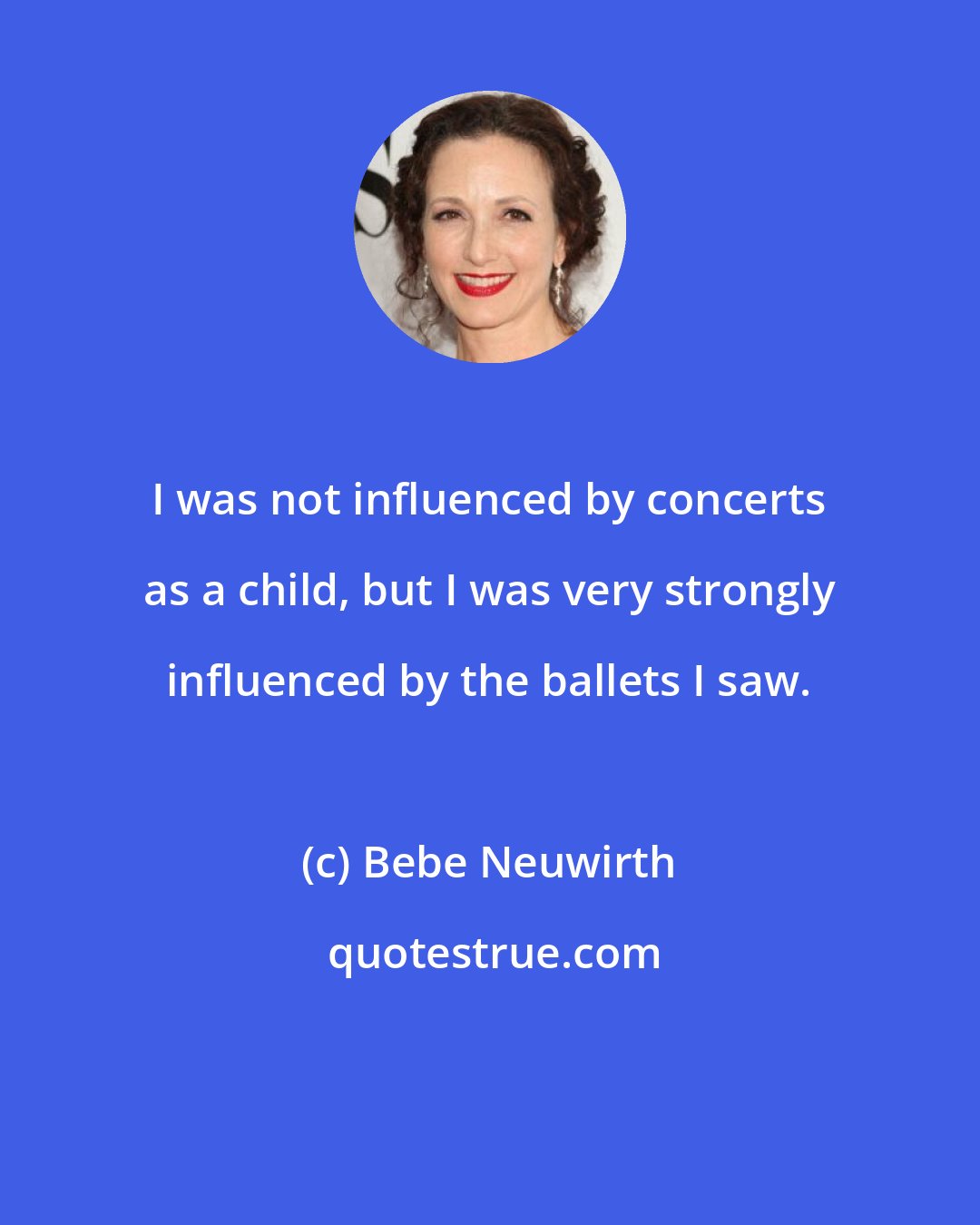 Bebe Neuwirth: I was not influenced by concerts as a child, but I was very strongly influenced by the ballets I saw.