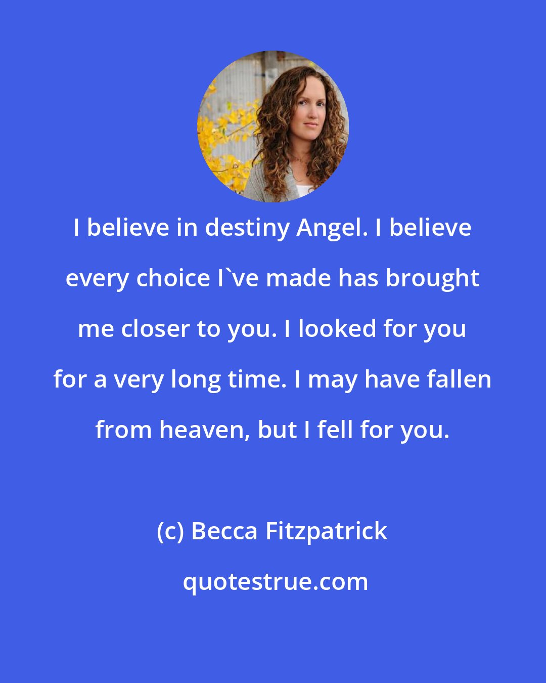 Becca Fitzpatrick: I believe in destiny Angel. I believe every choice I've made has brought me closer to you. I looked for you for a very long time. I may have fallen from heaven, but I fell for you.