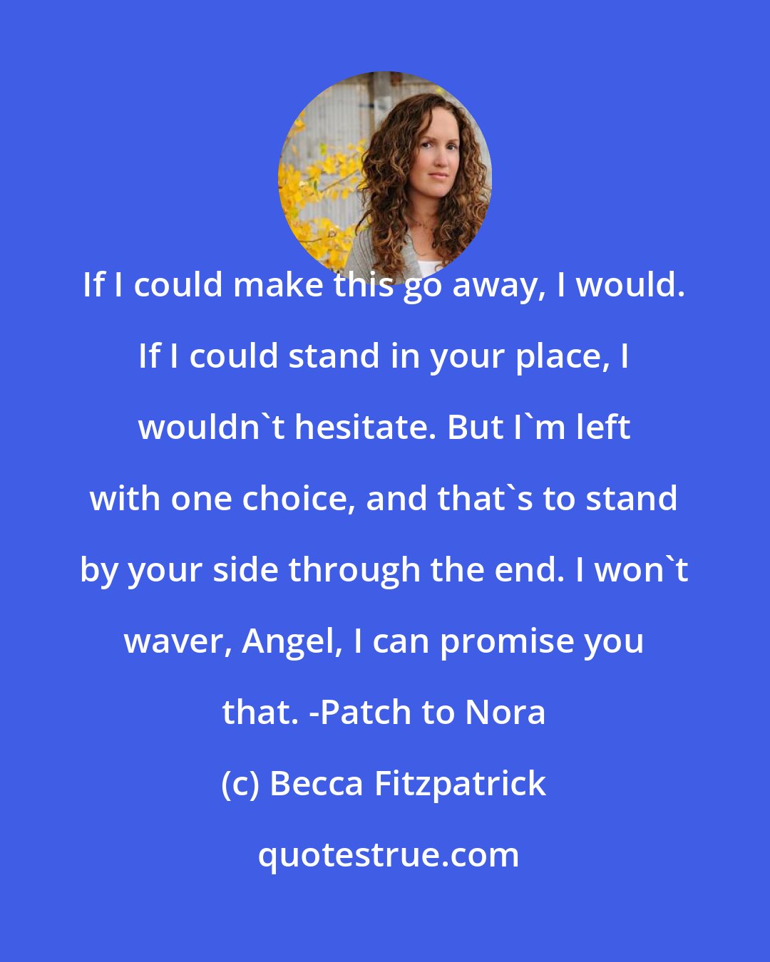 Becca Fitzpatrick: If I could make this go away, I would. If I could stand in your place, I wouldn't hesitate. But I'm left with one choice, and that's to stand by your side through the end. I won't waver, Angel, I can promise you that. -Patch to Nora