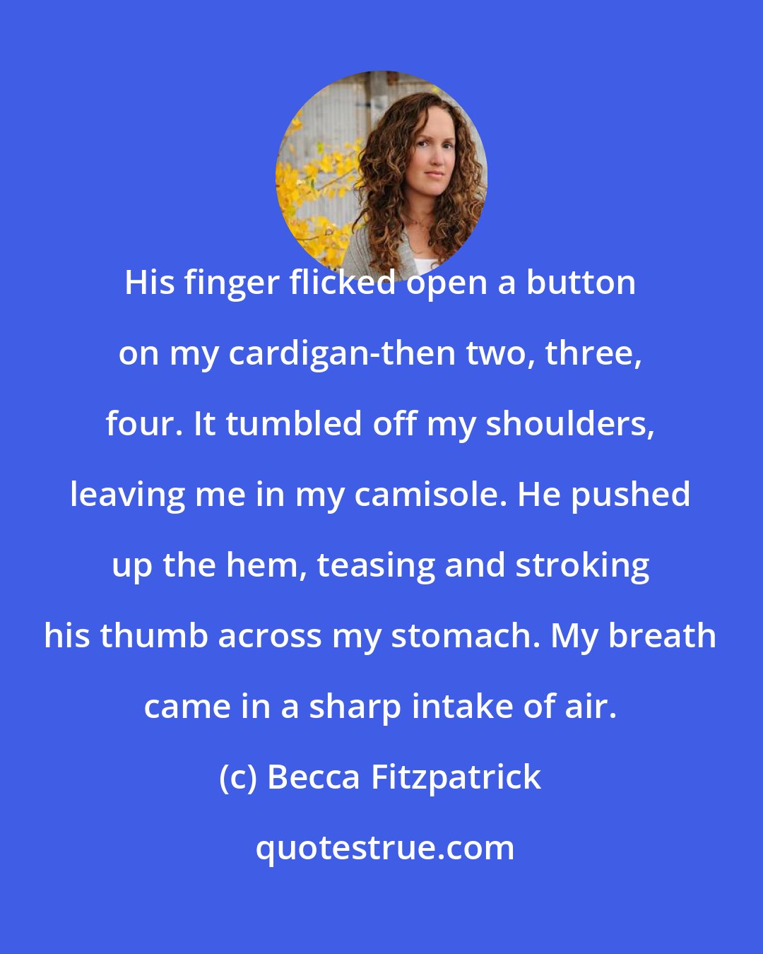 Becca Fitzpatrick: His finger flicked open a button on my cardigan-then two, three, four. It tumbled off my shoulders, leaving me in my camisole. He pushed up the hem, teasing and stroking his thumb across my stomach. My breath came in a sharp intake of air.