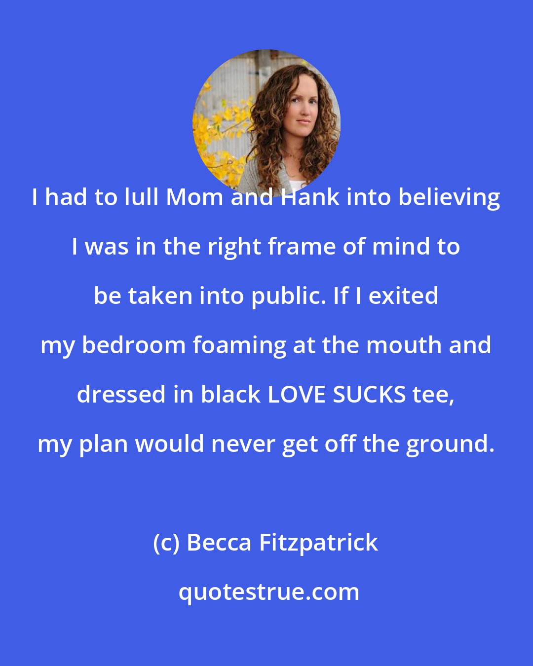 Becca Fitzpatrick: I had to lull Mom and Hank into believing I was in the right frame of mind to be taken into public. If I exited my bedroom foaming at the mouth and dressed in black LOVE SUCKS tee, my plan would never get off the ground.