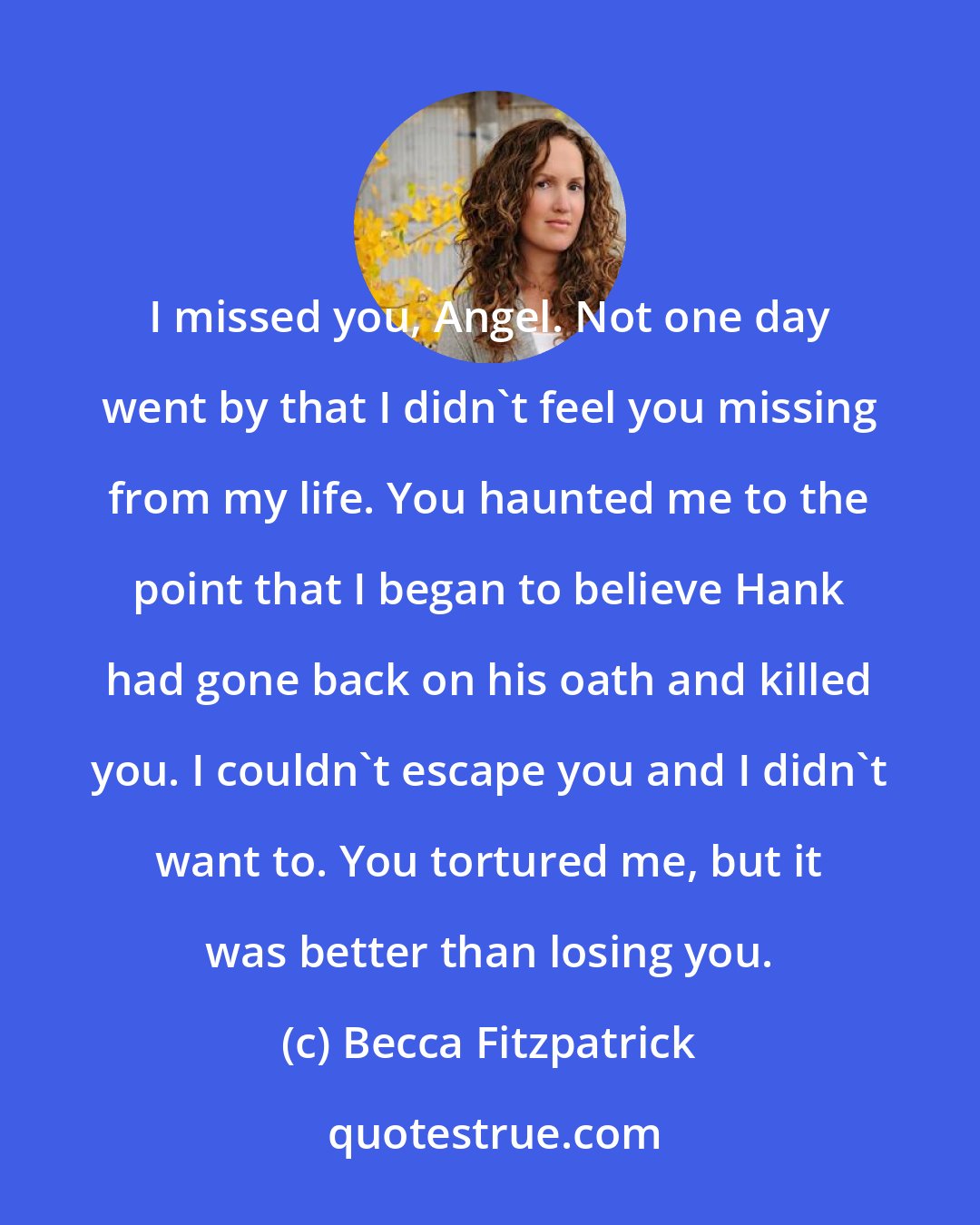 Becca Fitzpatrick: I missed you, Angel. Not one day went by that I didn't feel you missing from my life. You haunted me to the point that I began to believe Hank had gone back on his oath and killed you. I couldn't escape you and I didn't want to. You tortured me, but it was better than losing you.