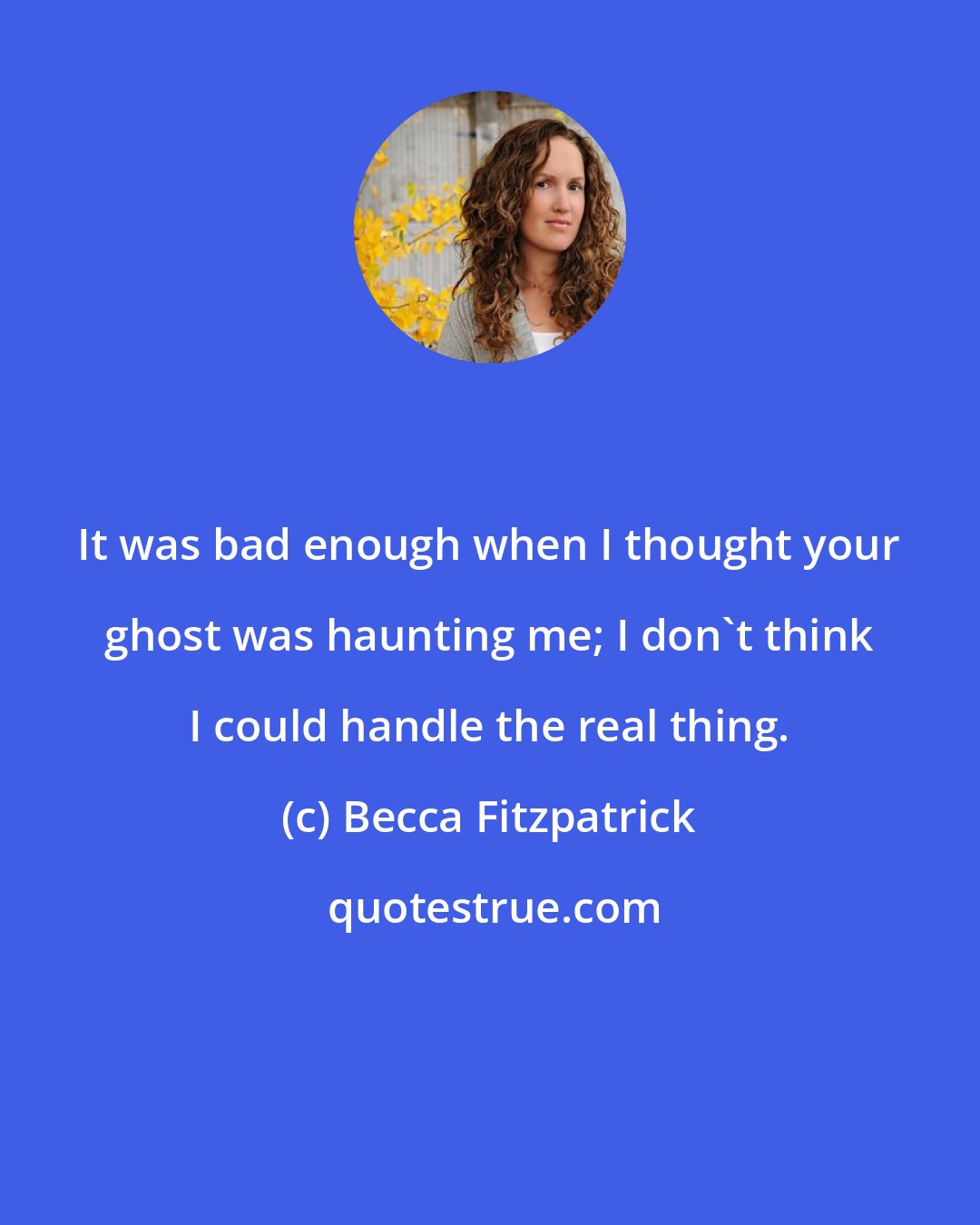 Becca Fitzpatrick: It was bad enough when I thought your ghost was haunting me; I don't think I could handle the real thing.