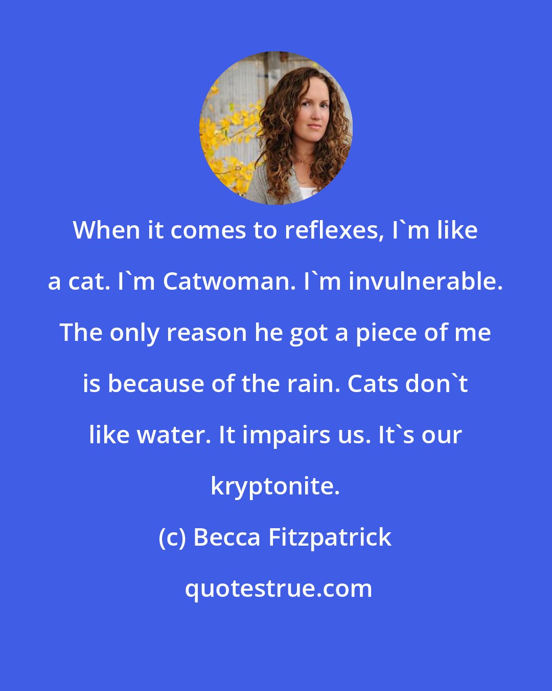 Becca Fitzpatrick: When it comes to reflexes, I'm like a cat. I'm Catwoman. I'm invulnerable. The only reason he got a piece of me is because of the rain. Cats don't like water. It impairs us. It's our kryptonite.