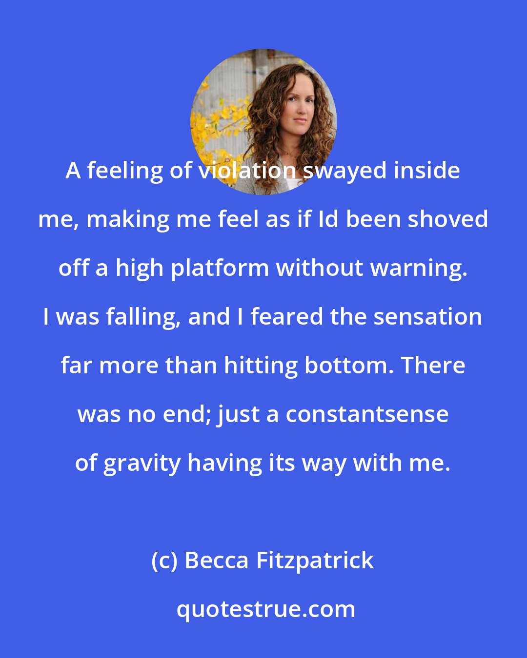 Becca Fitzpatrick: A feeling of violation swayed inside me, making me feel as if Id been shoved off a high platform without warning. I was falling, and I feared the sensation far more than hitting bottom. There was no end; just a constantsense of gravity having its way with me.