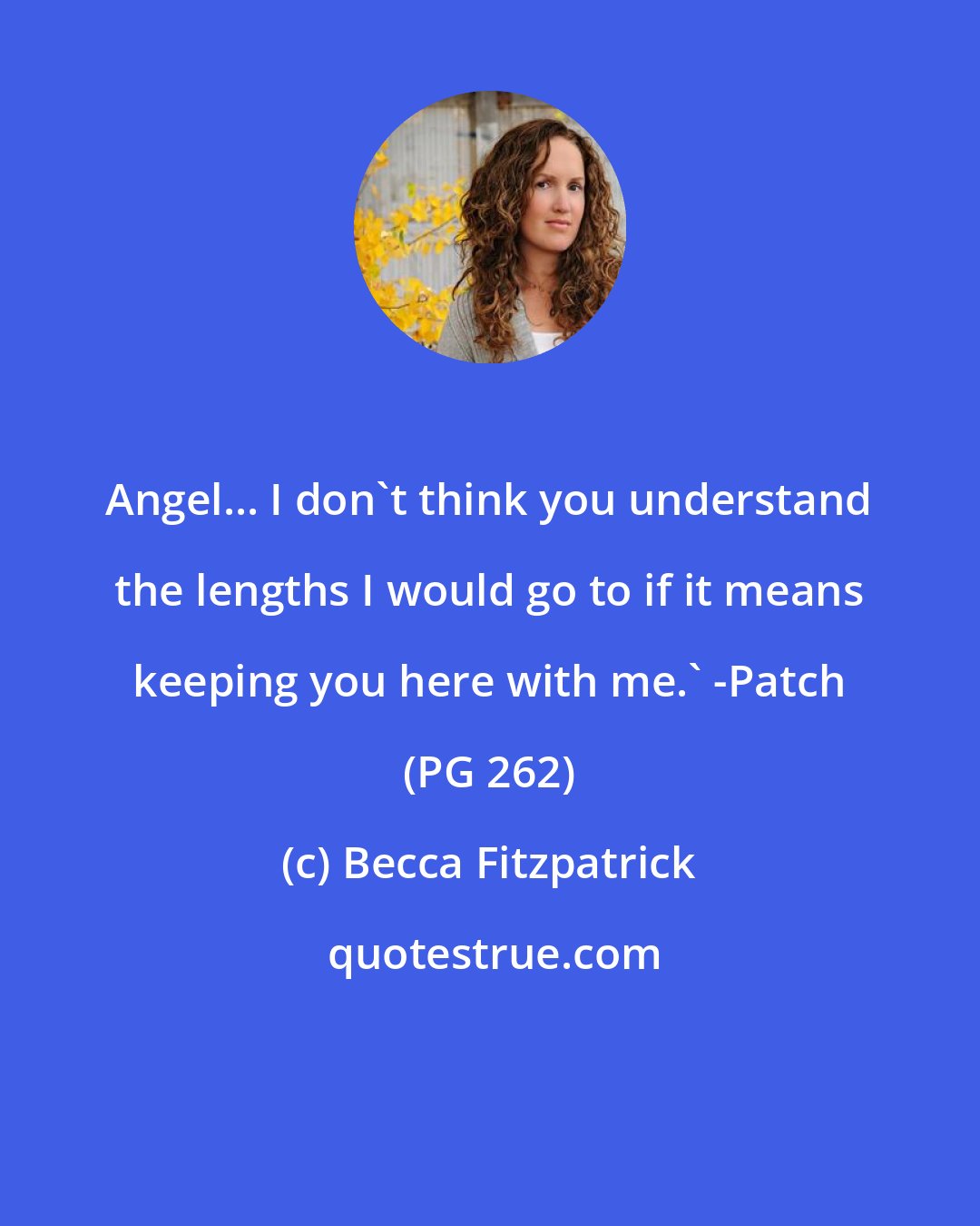 Becca Fitzpatrick: Angel... I don't think you understand the lengths I would go to if it means keeping you here with me.' -Patch (PG 262)
