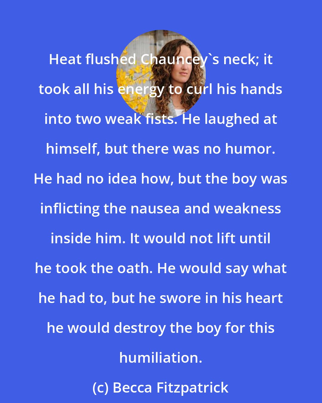 Becca Fitzpatrick: Heat flushed Chauncey's neck; it took all his energy to curl his hands into two weak fists. He laughed at himself, but there was no humor. He had no idea how, but the boy was inflicting the nausea and weakness inside him. It would not lift until he took the oath. He would say what he had to, but he swore in his heart he would destroy the boy for this humiliation.