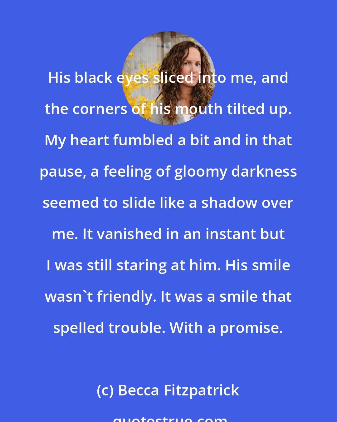 Becca Fitzpatrick: His black eyes sliced into me, and the corners of his mouth tilted up. My heart fumbled a bit and in that pause, a feeling of gloomy darkness seemed to slide like a shadow over me. It vanished in an instant but I was still staring at him. His smile wasn't friendly. It was a smile that spelled trouble. With a promise.