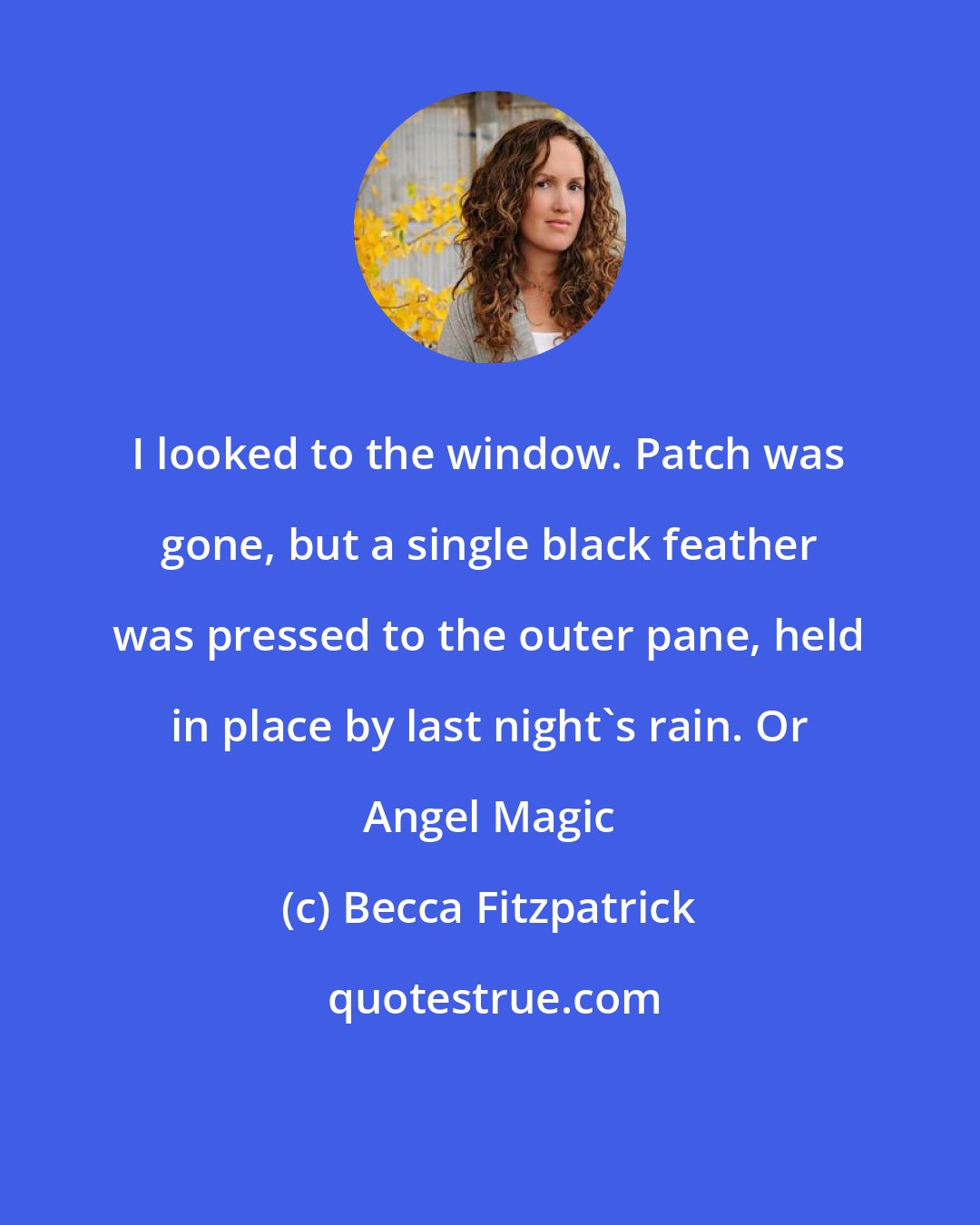 Becca Fitzpatrick: I looked to the window. Patch was gone, but a single black feather was pressed to the outer pane, held in place by last night's rain. Or Angel Magic