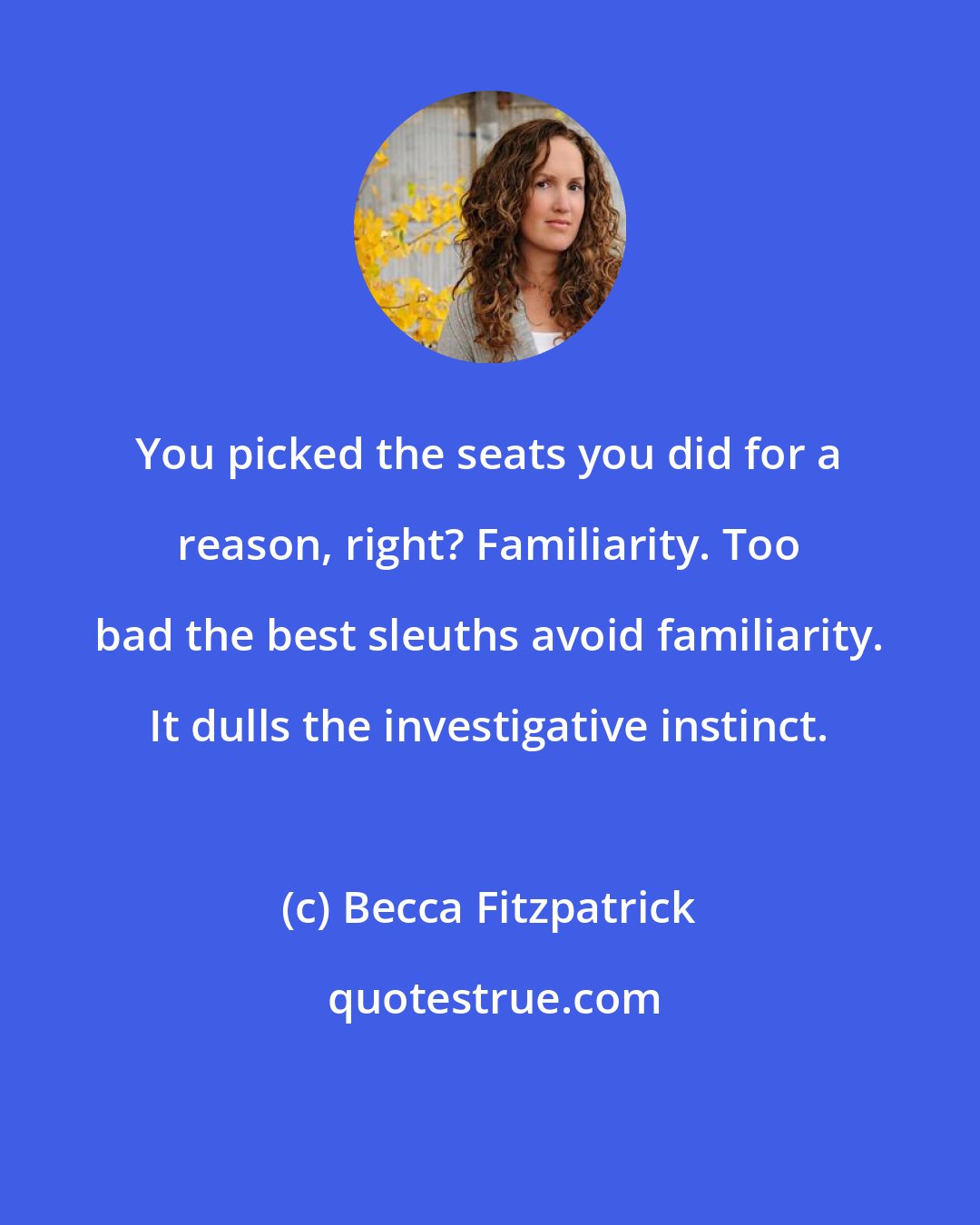 Becca Fitzpatrick: You picked the seats you did for a reason, right? Familiarity. Too bad the best sleuths avoid familiarity. It dulls the investigative instinct.