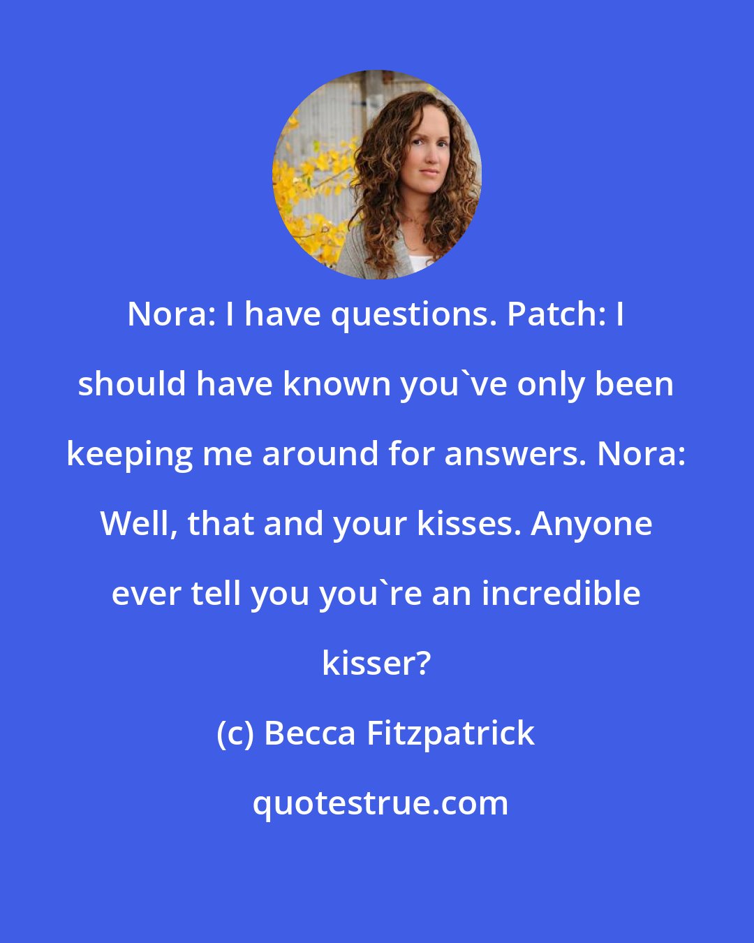 Becca Fitzpatrick: Nora: I have questions. Patch: I should have known you've only been keeping me around for answers. Nora: Well, that and your kisses. Anyone ever tell you you're an incredible kisser?