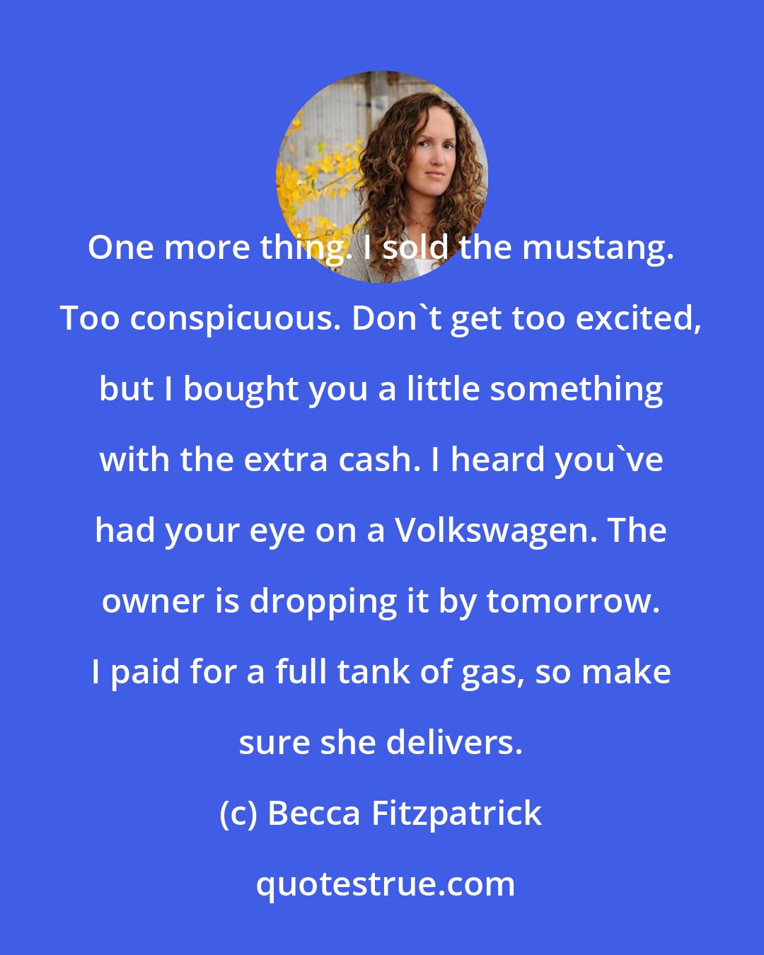 Becca Fitzpatrick: One more thing. I sold the mustang. Too conspicuous. Don't get too excited, but I bought you a little something with the extra cash. I heard you've had your eye on a Volkswagen. The owner is dropping it by tomorrow. I paid for a full tank of gas, so make sure she delivers.