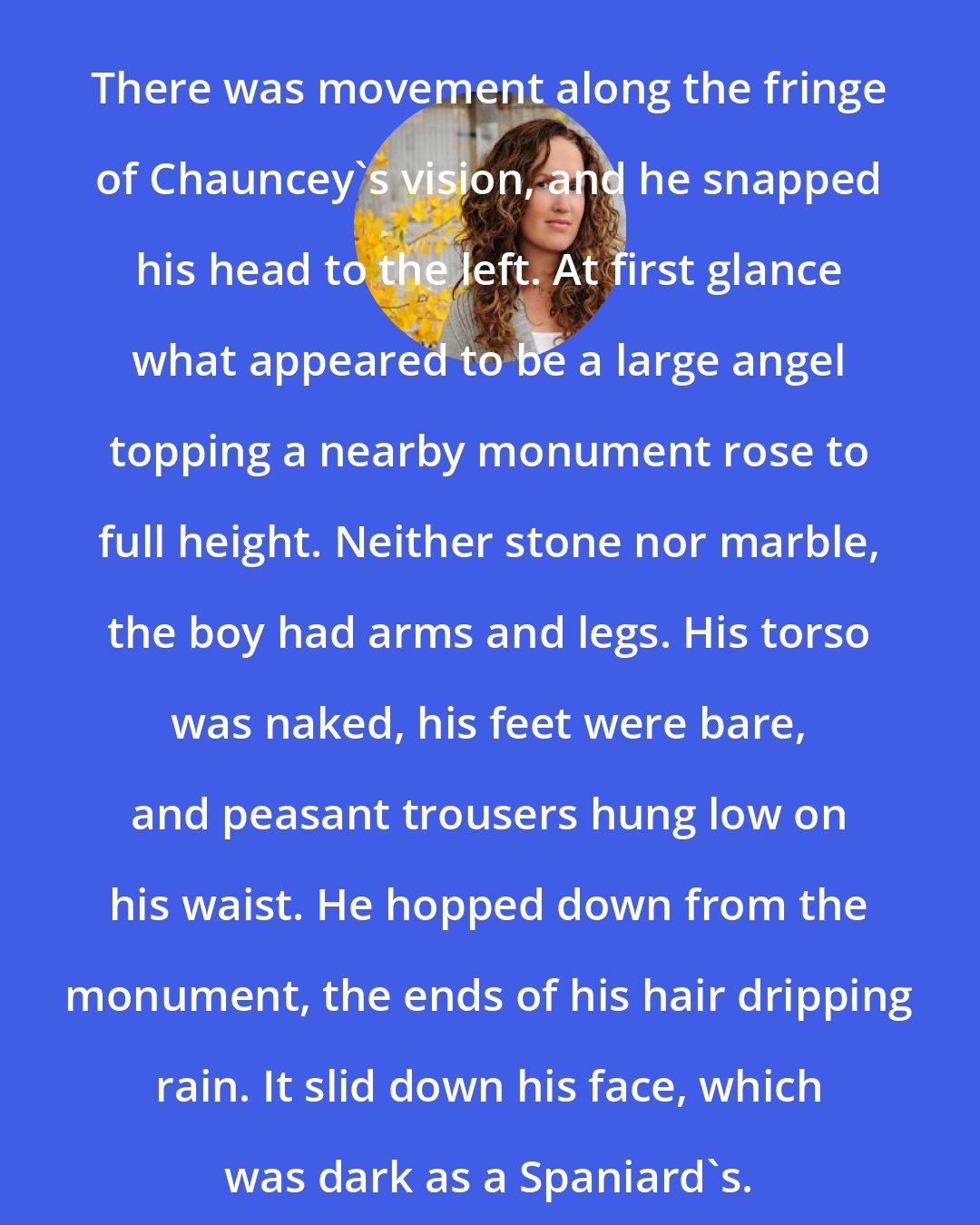 Becca Fitzpatrick: There was movement along the fringe of Chauncey's vision, and he snapped his head to the left. At first glance what appeared to be a large angel topping a nearby monument rose to full height. Neither stone nor marble, the boy had arms and legs. His torso was naked, his feet were bare, and peasant trousers hung low on his waist. He hopped down from the monument, the ends of his hair dripping rain. It slid down his face, which was dark as a Spaniard's.