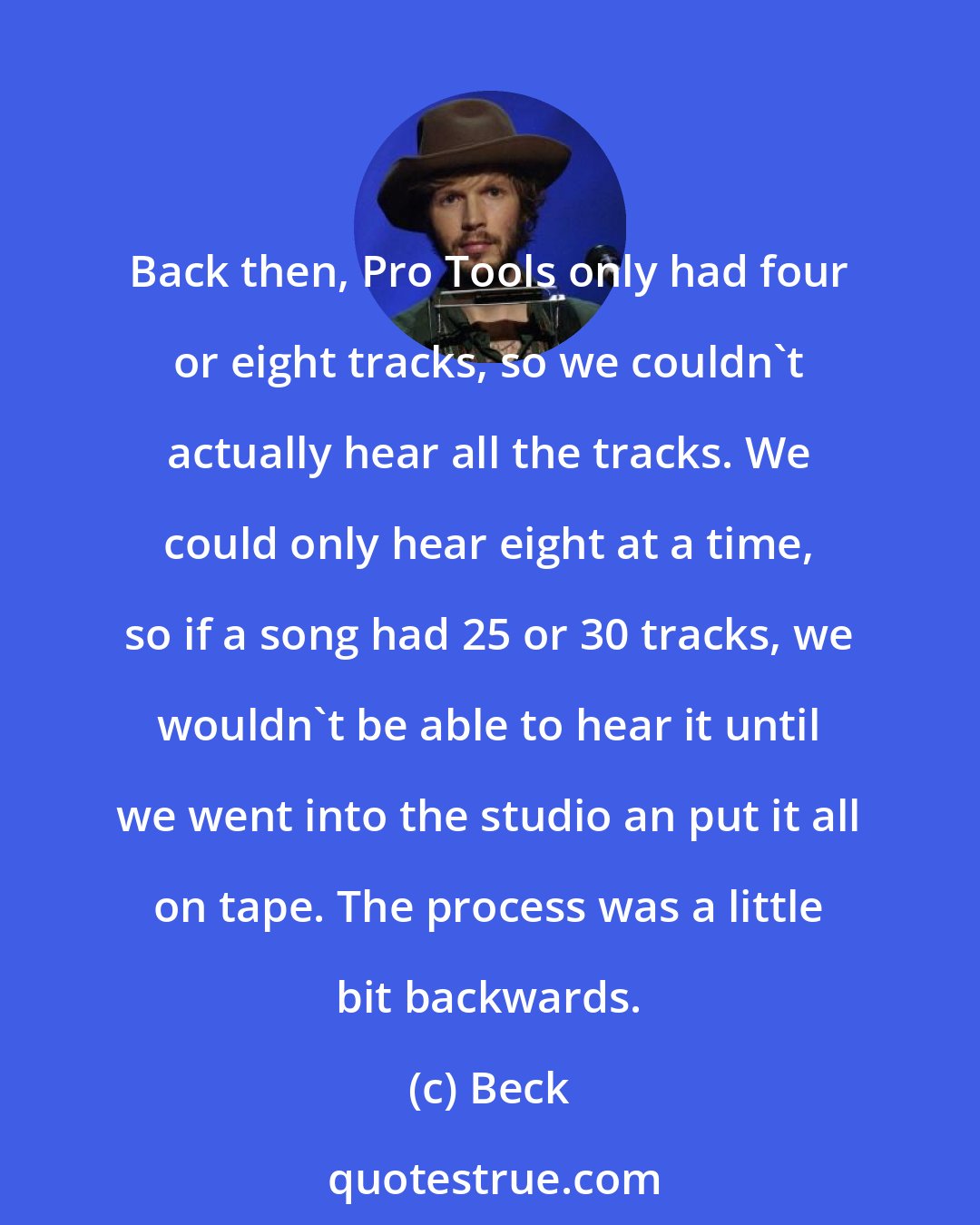 Beck: Back then, Pro Tools only had four or eight tracks, so we couldn't actually hear all the tracks. We could only hear eight at a time, so if a song had 25 or 30 tracks, we wouldn't be able to hear it until we went into the studio an put it all on tape. The process was a little bit backwards.