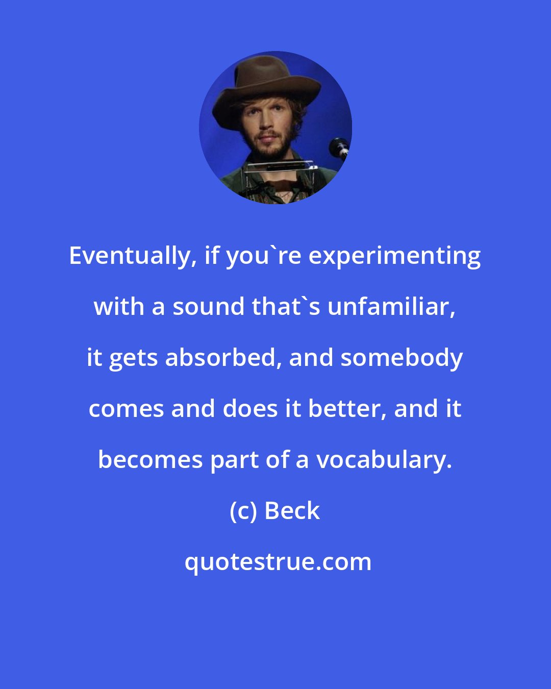 Beck: Eventually, if you're experimenting with a sound that's unfamiliar, it gets absorbed, and somebody comes and does it better, and it becomes part of a vocabulary.