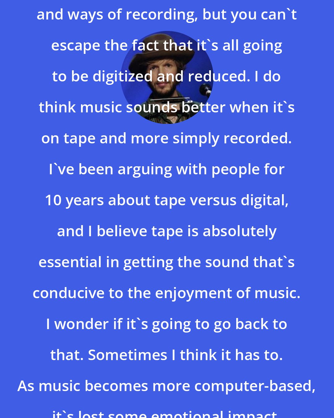 Beck: I'm always looking for older equipment and ways of recording, but you can't escape the fact that it's all going to be digitized and reduced. I do think music sounds better when it's on tape and more simply recorded. I've been arguing with people for 10 years about tape versus digital, and I believe tape is absolutely essential in getting the sound that's conducive to the enjoyment of music. I wonder if it's going to go back to that. Sometimes I think it has to. As music becomes more computer-based, it's lost some emotional impact.